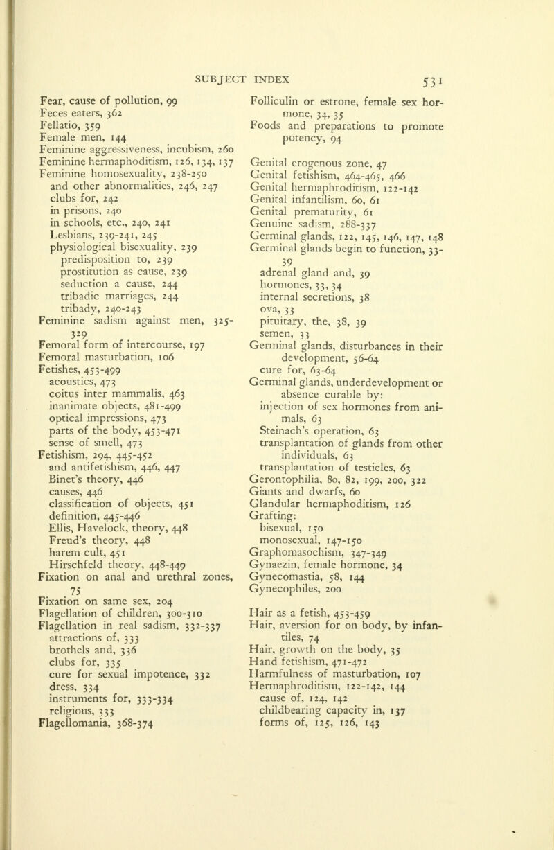 Fear, cause of pollution, 99 Feces eaters, 362 Fellatio, 359 Female men, 144 Feminine aggressiveness, incubism, 260 Feminine hermaphoditism, 126, 134, 137 Feminine homosexuality, 238-250 and other abnormalities, 246, 247 clubs for, 242 in prisons, 240 in schools, etc., 240, 241 Lesbians, 239-241, 245 physiological bisexuality, 239 predisposition to, 239 prostitution as cause, 239 seduction a cause, 244 tribadic marriages, 244 tribady, 240-243 Feminine sadism against men, 325- 329 Femoral form of intercourse, 197 Femoral masturbation, 106 Fetishes, 453-499 acoustics, 473 coitus inter mammalis, 463 inanimate objects, 481-499 optical impressions, 473 parts of the body, 453-471 sense of smell, 473 Fetishism, 294, 445-452 and antifetishism, 446, 447 Binet's theory, 446 causes, 446 classification of objects, 451 definition, 445-446 Ellis, Havelock, theory, 448 Freud's theory, 448 harem cult, 451 Hirschfeld theory, 448-449 Fixation on anal and urethral zones, 75 Fixation on same sex, 204 Flagellation of children, 300-310 Flagellation in real sadism, 332-337 attractions of, 333 brothels and, 336 clubs for, 335 cure for sexual impotence, 332 dress, 334 instruments for, 333-334 ^ religious, 333 Flagellomania, 368-374 Folliculin or estrone, female sex hor- mone, 34, 35 Foods and preparations to promote potency, 94 Genital erogenous zone, 47 Genital fetishism, 464-465, 466 Genital hermaphroditism, 122-142 Genital infantilism, 60, 61 Genital prematurity, 61 Genuine sadism, 288-337 Germinal glands, 122, 145, 146, 147, 148 Germinal glands begin to function, 33- 39 adrenal gland and, 39 hormones, 33, 34 internal secretions, 38 ova, 33 pituitary, the, 38, 39 semen, 33 Germinal glands, disturbances in their development, 56-64 cure for, 63-64 Germinal glands, underdevelopment or absence curable by: injection of sex hormones from ani- mals, 63 Steinach's operation, 63 transplantation of glands from other individuals, 63 transplantation of testicles, 63 Gerontophilia, 80, 82, 199, 200, 322 Giants and dwarfs, 60 Glandular hermaphoditism, 126 Grafting: bisexual, 150 monosexual, 147-150 Graphomasochism, 347-349 Gynaezin, female hormone, 34 Gynecomastia, 58, 144 Gynecophiles, 200 Hair as a fetish, 453-459 Hair, aversion for on body, by infan- cies, 74 Hair, growth on the body, 35 Hand fetishism, 471-472 Harmfulness of masturbation, 107 Hermaphroditism, 122-142, 144 cause of, 124, 142 childbearing capacity in, 137 forms of, 125, 126, 143