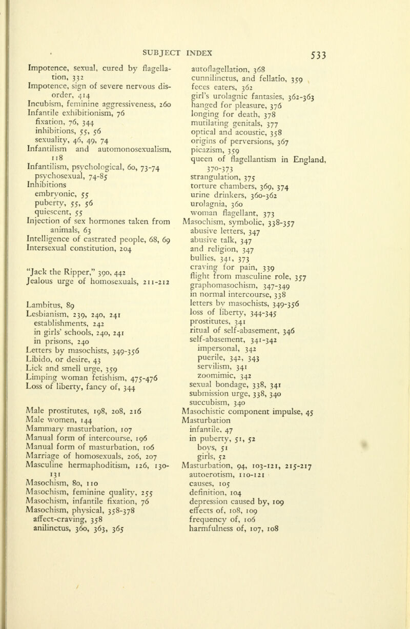 Impotence, sexual, cured by flagella- tion, 332 Impotence, sign of severe nervous dis- order, 414 Incubism, feminine aggressiveness, 260 Infantile exhibitionism, 76 fixation, 76, 344 inhibitions, 55, 56 sexuality, 46, 49, 74 Infantilism and automonosexualism, 118 Infantilism, psychological, 60, 73-74 psychosexual, 74-85 Inhibitions embryonic, 55 puberty, 55, 56 quiescent, 55 Injection of sex hormones taken from animals, 63 Intelligence of castrated people, 68, 69 Intersexual constitution, 204 Jack the Ripper, 390, 442 Jealous urge of homosexuals, 211-212 Lambitus, 89 Lesbianism, 239, 240, 241 establishments, 242 in girls' schools, 240, 241 in prisons, 240 Letters by masochists, 349-356 Libido, or desire, 43 Lick and smell urge, 359 Limping woman fetishism, 475-476 Loss of liberty, fancy of, 344 Male prostitutes, 198, 208, 216 Male women, 144 Mammary masturbation, 107 Manual form of intercourse, 196 Manual form of masturbation, 106 Marriage of homosexuals, 206, 207 Masculine hermaphoditism, 126, 130- 131 Masochism, 80, no Masochism, feminine quality, 255 Masochism, infantile fixation, 76 Masochism, physical, 358-378 affect-craving, 358 533 autoflagellation, 368 cunnilinctus, and fellatio, 359 feces eaters, 362 girl's urolagnic fantasies, 362-363 hanged for pleasure, 376 longing for death, 378 mutilating genitals, 377 optical and acoustic, 358 origins of perversions, 367 picazism, 359 queen of flagellantism in England, 370-373 strangulation, 375 torture chambers, 369, 374 urine drinkers, 360-362 urolagnia, 360 woman flagellant, 373 Masochism, symbolic, 338-357 abusive letters, 347 abusive talk, 347 and religion, 347 bullies, 341, 373 craving for pain, 339 flight from masculine role, 357 graphomasochism, 347-349 in normal intercourse, 338 letters by masochists, 349-356 loss of liberty, 344-345 prostitutes, 341 ritual of self-abasement, 346 self-abasement, 341-342 impersonal, 342 puerile, 342, 343 servilism, 341 zoomimic, 342 sexual bondage, 338, 341 submission urge, 338, 340 succubism, 340 Masochistic component impulse, 45 Masturbation infantile, 47 in puberty, 51, 52 boys, 51 girls, 52 Masturbation, 94, 103-121, 215-217 autoerotism, 110-121 causes, 105 definition, 104 depression caused by, 109 effects of, 108, 109 frequency of, 106