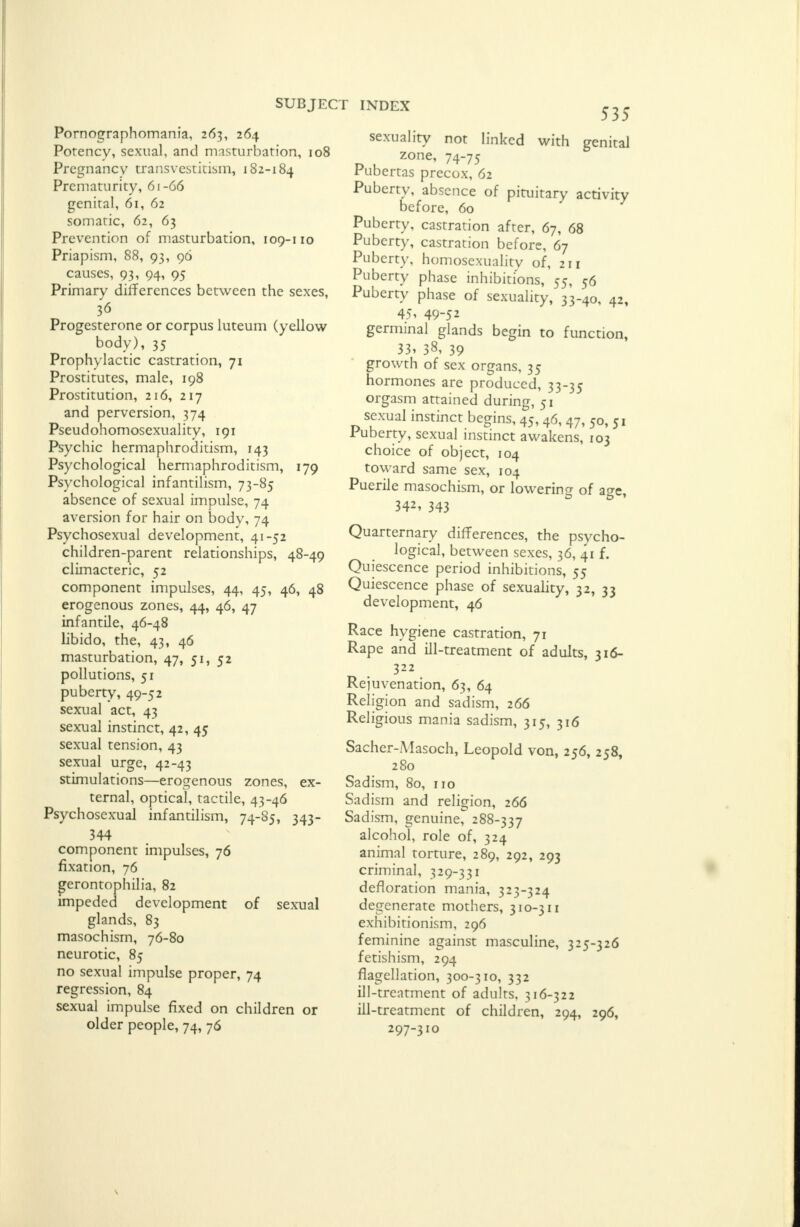 Pornographomania, 263, 264 Potency, sexual, and masturbation, 108 Pregnancy transvestitism, 182-184 Prematurity, 61-66 genital, 61, 62 somatic, 62, 63 Prevention of masturbation, 109-110 Priapism, 88, 93, 96 causes, 93, 94, 95 Primary differences between the sexes, 36 Progesterone or corpus luteum (yellow body), 35 Prophylactic castration, 71 Prostitutes, male, 198 Prostitution, 216, 217 and perversion, 374 Pseudohomosexuality, 191 Psychic hermaphroditism, 143 Psychological hermaphroditism, 179 Psychological infantilism, 73-85 absence of sexual impulse, 74 aversion for hair on body, 74 Psychosexual development, 41-52 children-parent relationships, 48-49 climacteric, 52 component impulses, 44, 45, 46, 48 erogenous zones, 44, 46, 47 infantile, 46-48 libido, the, 43, 46 masturbation, 47, 51, 52 pollutions, 51 puberty, 49-52 sexual act, 43 sexual instinct, 42, 45 sexual tension, 43 sexual urge, 42-43 stimulations—erogenous zones, ex- ternal, optical, tactile, 43-46 Psychosexual infantilism, 74-85, 343- 344 component impulses, 76 fixation, 76 gerontophilia, 82 impeded development of sexual glands, 83 masochism, 76-80 neurotic, 85 no sexual impulse proper, 74 regression, 84 sexual impulse fixed on children or older people, 74, 76 535 sexuality not linked with genital zone, 74-75 Pubertas precox, 62 Puberty, absence of pituitary activity before, 60 Puberty, castration after, 67, 68 Puberty, castration before, 67 Puberty, homosexuality of, 211 Puberty phase inhibitions, 55, 56 Puberty phase of sexuality, 33-40, 42, 451 49-52 germinal glands begin to function, 33> 38, 39 growth of sex organs, 35 hormones are produced, 33-35 orgasm attained during, 51 sexual instinct begins, 45, 46, 47, 50, 51 Puberty, sexual instinct awakens, 103 choice of object, 104 toward same sex, 104 Puerile masochism, or lowering of a^e. 342, 343 Quaternary differences, the psycho- logical, between sexes, 36, 41 f. Quiescence period inhibitions, 55 Quiescence phase of sexuality, 32, 33 development, 46 Race hygiene castration, 71 Rape and ill-treatment of adults, 316- 322 Rejuvenation, 63, 64 Religion and sadism, 266 Religious mania sadism, 315, 316 Sacher-Masoch, Leopold von, 256, 258, 280 Sadism, 80, 110 Sadism and religion, 266 Sadism, genuine, 288-337 alcohol, role of, 324 animal torture, 289, 292, 293 criminal, 329-331 defloration mania, 323-324 degenerate mothers, 310-311 exhibitionism, 296 feminine against masculine, 325-326 fetishism, 294 flagellation, 300-310, 332 ill-treatment of adults, 316-322 ill-treatment of children, 294, 296, 297-310