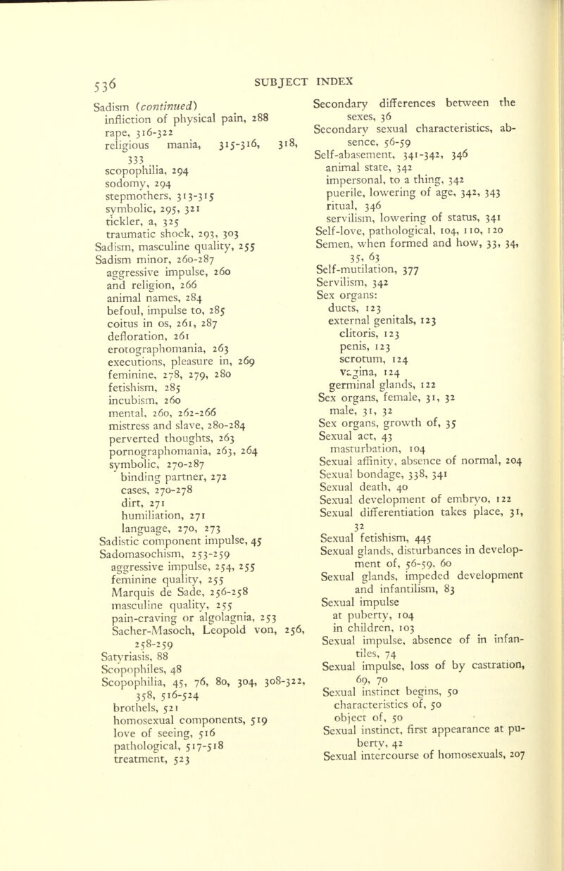 Sadism {continued) infliction of physical pain, 288 rape, 316-322 religious mania, 315-316» 333 . . scopophilia, 294 sodomy, 294 stepmothers, 313-315 symbolic, 295, 321 tickler, a, 325 traumatic shock, 293, 303 Sadism, masculine quality, 255 Sadism minor, 260-287 aggressive impulse, 260 and religion, 266 animal names, 284 befoul, impulse to, 285 coitus in os, 261, 287 defloration, 261 erotographomania, 263 executions, pleasure in, 269 feminine, 278, 279, 280 fetishism, 285 incubism, 260 mental, 260, 262-266 mistress and slave, 280-284 perverted thoughts, 263 pornographomania, 263, 264 symbolic, 270-287 binding partner, 272 cases, 270-278 dirt, 271 humiliation, 271 language, 270, 273 Sadistic component impulse, 45 Sadomasochism, 253-259 aggressive impulse, 254, 255 feminine quality, 255 Marquis de Sade, 256-258 masculine quality, 255 pain-craving or algolagnia, 253 Sacher-Masoch, Leopold von, 256, 258-259 Satyriasis, 88 Scopophiles, 48 Scopophilia, 45, 76, 80, 304, 308-322, 358, 516-524 brothels, 521 homosexual components, 519 love of seeing, 516 pathological, 517-518 treatment, 523 Secondary differences between the sexes, 36 Secondary sexual characteristics, ab- sence, 56-59 Self-abasement, 341-342, 346 animal state, 342 impersonal, to a thing, 342 puerile, lowering of age, 342, 343 ritual, 346 servilism, lowering of status, 341 Self-love, pathological, 104, no, 120 Semen, when formed and how, 33, 34, 35* 63 Self-mutilation, 377 Servilism, 342 Sex organs: ducts, 123 external genitals, 123 clitoris, 123 penis, 123 scrotum, 124 vagina, 124 germinal glands, 122 Sex organs, female, 31, 32 male, 31, 32 Sex organs, growth of, 35 Sexual act, 43 masturbation, 104 Sexual affinity, absence of normal, 204 Sexual bondage, 338, 341 Sexual death, 40 Sexual development of embryo, 122 Sexual differentiation takes place, 31, Sexual fetishism, 445 Sexual glands, disturbances in develop- ment of, 56-59, 60 Sexual glands, impeded development and infantilism, 83 Sexual impulse at puberty, 104 in children, 103 Sexual impulse, absence of in infan- tiles, 74 Sexual impulse, loss of by castration, 69, 70 Sexual instinct begins, 50 characteristics of, 50 object of, 50 Sexual instinct, first appearance at pu- berty, 42 Sexual intercourse of homosexuals, 207