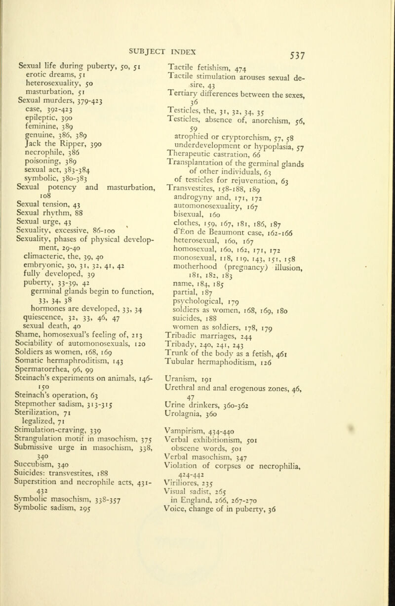 Sexual life during puberty, 50, 51 erotic dreams, 51 heterosexuality, 50 masturbation, 51 Sexual murders, 379-423 case, 392-423 epileptic, 390 feminine, 389 genuine, 386, 389 Jack the Ripper, 390 necrophile, 386 poisoning, 389 sexual act, 383-384 symbolic, 380-383 Sexual potency and masturbation, 108 Sexual tension, 43 Sexual rhythm, 88 Sexual urge, 43 Sexuality, excessive, 86-100 Sexuality, phases of physical develop- ment, 29-40 climacteric, the, 39, 40 embryonic, 30, 31, 32, 41, 42 fully developed, 39 puberty, 33-39, 42 germinal glands begin to function, 33, 34, 38 hormones are developed, 33, 34 quiescence, 32, 33, 46, 47 sexual death, 40 Shame, homosexual's feeling of, 213 Sociability of automonosexuals, 120 Soldiers as women, 168, 169 Somatic hermaphroditism, 143 Spermatorrhea, 96, 99 Steinach's experiments on animals, 146- 150 Steinach's operation, 63 Stepmother sadism, 313-315 Sterilization, 71 legalized, 71 Stimulation-craving, 339 Strangulation motif in masochism, 375 Submissive urge in masochism, 338, 340 Succubism, 340 Suicides: transvestites, 188 Superstition and necrophile acts, 431- 432 Symbolic masochism, 338-357 Symbolic sadism, 295 537 Tactile fetishism, 474 Tactile stimulation arouses sexual de- sire, 43 Tertiary differences between the sexes, 36 Testicles, the, 31, 32, 34, 35 Testicles, absence of, anorchism, 56, 59. atrophied or cryptorchism, 57, 58 underdevelopment or hypoplasia, 57 Therapeutic castration, 66 Transplantation of the germinal glands of other individuals, 63 of testicles for rejuvenation, 63 Transvestites, 158-188, 189 androgyny and, 171, 172 automonosexuality, 167 bisexual, 160 clothes, 159, 167, 181, 186, 187 d'Eon de Beaumont case, 162-166 heterosexual, 160, 167 homosexual, 160, 162, 171, 172 monosexual, 118, 119, 143, 151, 158 motherhood (pregnancy) illusion, 181, 182, 183 name, 184, 185 partial, 187 psychological, 179 soldiers as women, 168, 169, 180 suicides, 188 women as soldiers, 178, 179 Tribadic marriages, 244 Tribady, 240, 241, 243 Trunk of the body as a fetish, 461 Tubular hermaphoditism, 126 Uranism, 191 Urethral and anal erogenous zones, 46, .47. Urine drinkers, 360-362 Urolagnia, 360 Vampirism, 434-440 Verbal exhibitionism, 501 obscene words, 501 Verbal masochism, 347 Violation of corpses or necrophilia, Viriliores, 235 Visual sadist, 265 in England, 266, 267-270 Voice, change of in puberty, 36