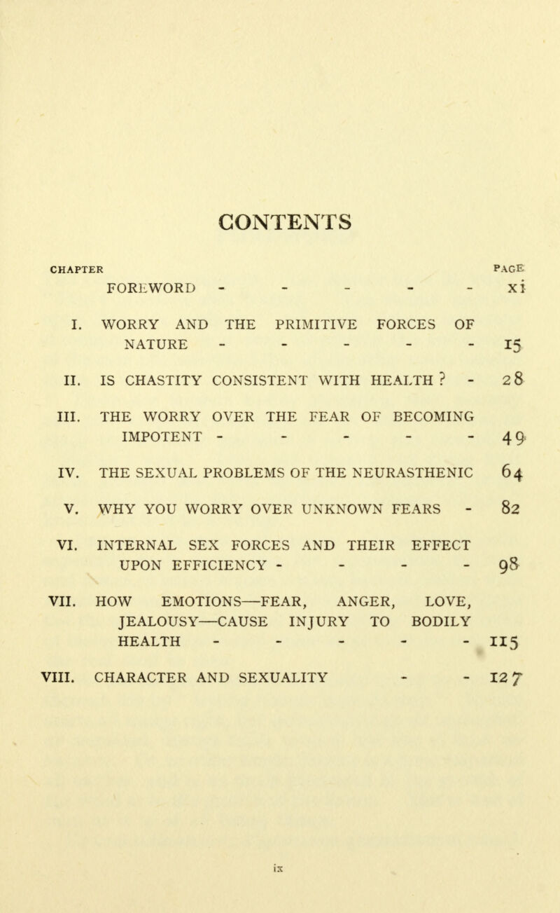 CONTENTS CHAPTER PAGE FOREWORD - - - - XI I. WORRY AND THE PRIMITIVE FORCES OF NATURE - - - - 15 II. IS CHASTITY CONSISTENT WITH HEALTH ? - 28 III. THE WORRY OVER THE FEAR OF BECOMING IMPOTENT - - - -  49 IV. THE SEXUAL PROBLEMS OF THE NEURASTHENIC 64 V. WHY YOU WORRY OVER UNKNOWN FEARS - 82 VI. INTERNAL SEX FORCES AND THEIR EFFECT UPON EFFICIENCY - - - 98 VII. HOW EMOTIONS—FEAR, ANGER, LOVE, JEALOUSY—CAUSE INJURY TO BODILY HEALTH - - - - -115 VIII. CHARACTER AND SEXUALITY - - 12 f is