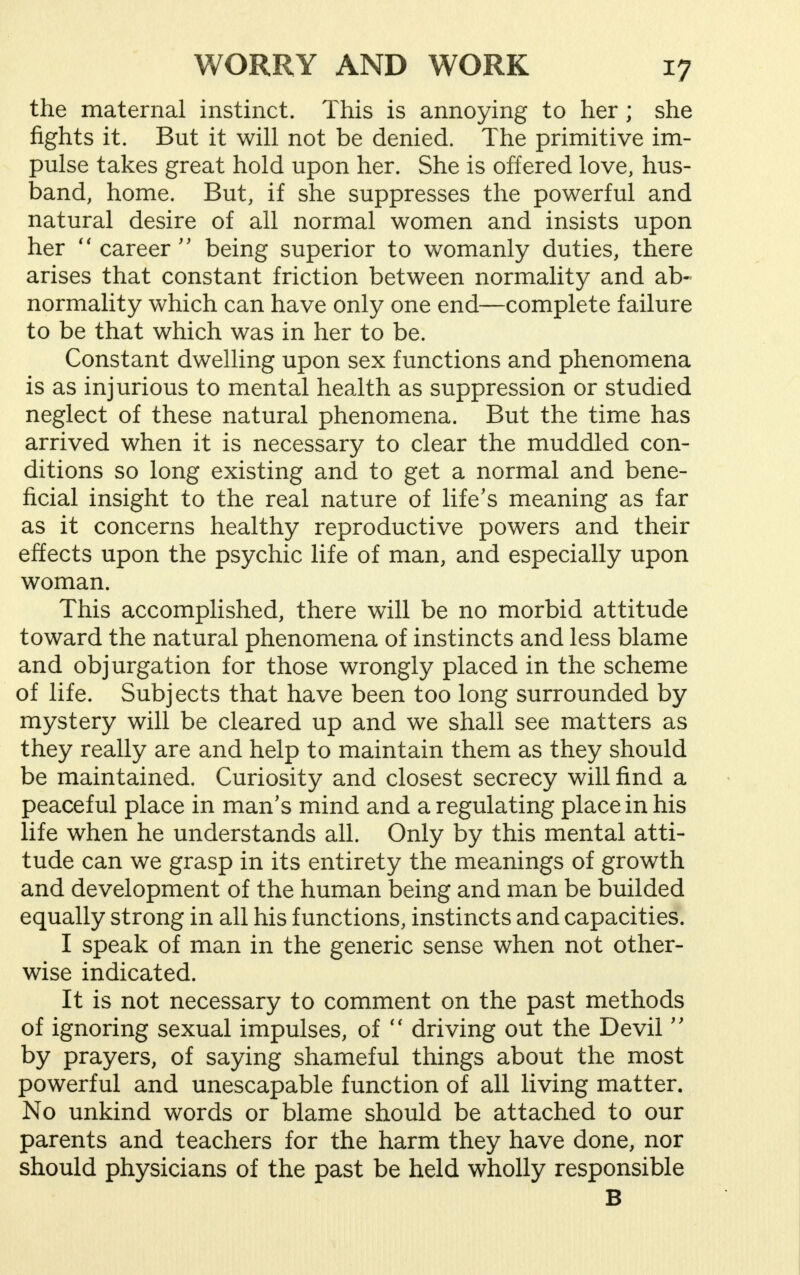 the maternal instinct. This is annoying to her ; she fights it. But it will not be denied. The primitive im- pulse takes great hold upon her. She is offered love, hus- band, home. But, if she suppresses the powerful and natural desire of all normal women and insists upon her  career  being superior to womanly duties, there arises that constant friction between normality and ab- normality which can have only one end—complete failure to be that which was in her to be. Constant dwelling upon sex functions and phenomena is as injurious to mental health as suppression or studied neglect of these natural phenomena. But the time has arrived when it is necessary to clear the muddled con- ditions so long existing and to get a normal and bene- ficial insight to the real nature of life's meaning as far as it concerns healthy reproductive powers and their effects upon the psychic life of man, and especially upon woman. This accomplished, there will be no morbid attitude toward the natural phenomena of instincts and less blame and objurgation for those wrongly placed in the scheme of life. Subjects that have been too long surrounded by mystery will be cleared up and we shall see matters as they really are and help to maintain them as they should be maintained. Curiosity and closest secrecy will find a peaceful place in man's mind and a regulating place in his life when he understands all. Only by this mental atti- tude can we grasp in its entirety the meanings of growth and development of the human being and man be builded equally strong in all his functions, instincts and capacities. I speak of man in the generic sense when not other- wise indicated. It is not necessary to comment on the past methods of ignoring sexual impulses, of  driving out the Devil  by prayers, of saying shameful things about the most powerful and unescapable function of all living matter. No unkind words or blame should be attached to our parents and teachers for the harm they have done, nor should physicians of the past be held wholly responsible B