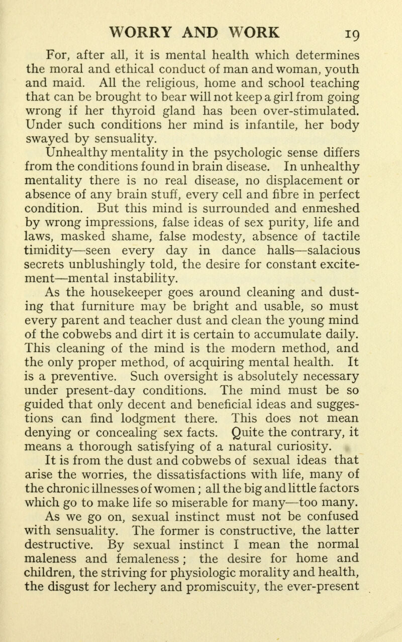 *9 For, after all, it is mental health which determines the moral and ethical conduct of man and woman, youth and maid. All the religious, home and school teaching that can be brought to bear will not keep a girl from going wrong if her thyroid gland has been over-stimulated. Under such conditions her mind is infantile, her body swayed by sensuality. Unhealthy mentality in the psychologic sense differs from the conditions found in brain disease. In unhealthy mentality there is no real disease, no displacement or absence of any brain stuff, every cell and fibre in perfect condition. But this mind is surrounded and enmeshed by wrong impressions, false ideas of sex purity, life and laws, masked shame, false modesty, absence of tactile timidity—seen every day in dance halls—salacious secrets unblushingly told, the desire for constant excite- ment—mental instability. As the housekeeper goes around cleaning and dust- ing that furniture may be bright and usable, so must every parent and teacher dust and clean the young mind of the cobwebs and dirt it is certain to accumulate daily. This cleaning of the mind is the modern method, and the only proper method, of acquiring mental health. It is a preventive. Such oversight is absolutely necessary under present-day conditions. The mind must be so guided that only decent and beneficial ideas and sugges- tions can find lodgment there. This does not mean denying or concealing sex facts. Quite the contrary, it means a thorough satisfying of a natural curiosity. It is from the dust and cobwebs of sexual ideas that arise the worries, the dissatisfactions with life, many of the chronic illnesses of women; all the big and little factors which go to make life so miserable for many—too many. As we go on, sexual instinct must not be confused with sensuality. The former is constructive, the latter destructive. By sexual instinct I mean the normal maleness and femaleness; the desire for home and children, the striving for physiologic morality and health, the disgust for lechery and promiscuity, the ever-present