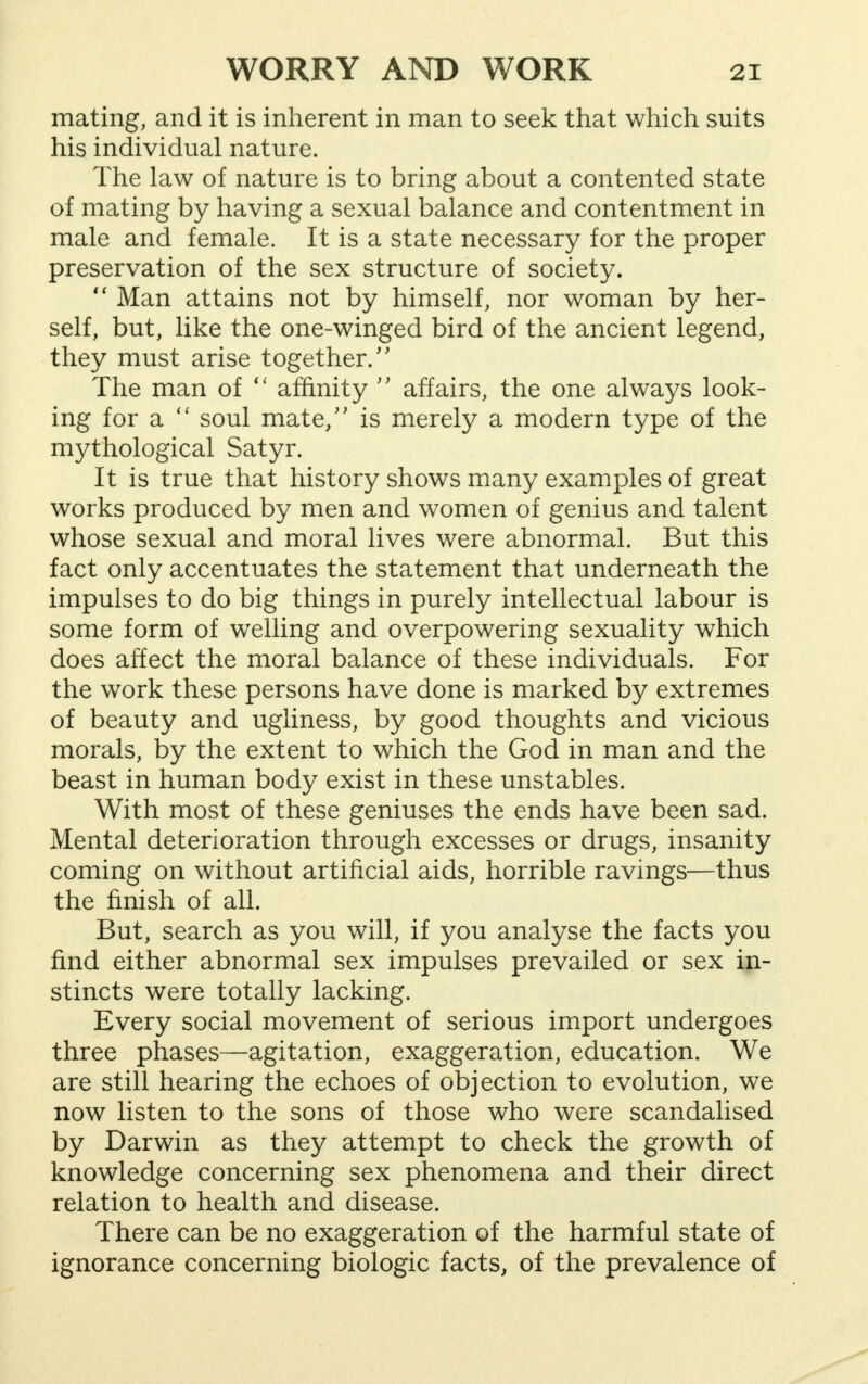 mating, and it is inherent in man to seek that which suits his individual nature. The law of nature is to bring about a contented state of mating by having a sexual balance and contentment in male and female. It is a state necessary for the proper preservation of the sex structure of society.  Man attains not by himself, nor woman by her- self, but, like the one-winged bird of the ancient legend, they must arise together/' The man of  affinity  affairs, the one always look- ing for a  soul mate/' is merely a modern type of the mythological Satyr. It is true that history shows many examples of great works produced by men and women of genius and talent whose sexual and moral lives were abnormal. But this fact only accentuates the statement that underneath the impulses to do big things in purely intellectual labour is some form of welling and overpowering sexuality which does affect the moral balance of these individuals. For the work these persons have done is marked by extremes of beauty and ugliness, by good thoughts and vicious morals, by the extent to which the God in man and the beast in human body exist in these unstables. With most of these geniuses the ends have been sad. Mental deterioration through excesses or drugs, insanity coming on without artificial aids, horrible ravings—thus the finish of all. But, search as you will, if you analyse the facts you find either abnormal sex impulses prevailed or sex in- stincts were totally lacking. Every social movement of serious import undergoes three phases—agitation, exaggeration, education. We are still hearing the echoes of objection to evolution, we now listen to the sons of those who were scandalised by Darwin as they attempt to check the growth of knowledge concerning sex phenomena and their direct relation to health and disease. There can be no exaggeration of the harmful state of ignorance concerning biologic facts, of the prevalence of