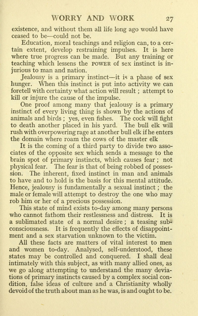 existence, and without them all life long ago would have ceased to be—could not be. Education, moral teachings and religion can, to a cer- tain extent, develop restraining impulses. It is here where true progress can be made. But any training or teaching which lessens the power of sex instinct is in- jurious to man and nation. Jealousy is a primary instinct—it is a phase of sex hunger. When this instinct is put into activity we can foretell with certainty what action will result; attempt to kill or injure the cause of the impulse. One proof among many that jealousy is a primary instinct of every living thing is shown by the actions of animals and birds ; yes, even fishes. The cock will fight to death another placed in his yard. The bull elk will rush with overpowering rage at another bull elk if he enters the domain where roam the cows of the master elk It is the coming of a third party to divide two asso- ciates of the opposite sex which sends a message to the brain spot of primary instincts, which causes fear ; not physical fear. The fear is that of being robbed of posses- sion. The inherent, fixed instinct in man and animals to have and to hold is the basis for this mental attitude. Hence, jealousy is fundamentally a sexual instinct; the male or female will attempt to destroy the one who may rob him or her of a precious possession. This state of mind exists to-day among many persons who cannot fathom their restlessness and distress. It is a sublimated state of a normal desire ; a teasing sub- consciousness. It is frequently the effects of disappoint- ment and a sex starvation unknown to the victim. All these facts are matters of vital interest to men and women to-day. Analysed, self-understood, these states may be controlled and conquered. I shall deal intimately with this subject, as with many allied ones, as we go along attempting to understand the many devia- tions of primary instincts caused by a complex social con- dition, false ideas of culture and a Christianity wholly devoid of the truth about man as he was, is and ought to be.