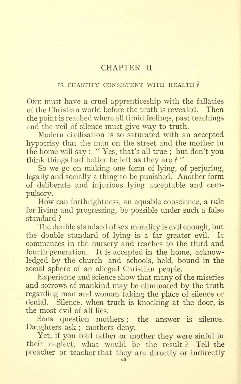 CHAPTER II IS CHASTITY CONSISTENT WITH HEALTH ? One must have a cruel apprenticeship with the fallacies of the Christian world before the truth is revealed. Then the point is reached where all timid feelings, past teachings and the veil of silence must give way to truth. Modern civilisation is so saturated with an accepted hypocrisy that the man on the street and the mother in the home will say :  Yes, that's all true ; but don't you think things had better be left as they are ? '' So we go on making one form of lying, of perjuring, legally and socially a thing to be punished. Another form of deliberate and injurious lying acceptable and com- pulsory. How can forthrightness, an equable conscience, a rule for living and progressing, be possible under such a false standard ? The double standard of sex morality is evil enough, but the double standard of lying is a far greater evil. It commences in the nurserv and reaches to the third and fourth generation. It is accepted in the home, acknow- ledged by the church and schools, held, bound in the social sphere of an alleged Christian people. Experience and science show that many of the miseries and sorrows of mankind may be eliminated by the truth regarding man and woman taking the place of silence or denial. Silence, when truth is knocking at the door, is the most evil of all lies. Sons question mothers; the answer is silence. Daughters ask ; mothers deny. Yet, if you told father or mother they were sinful in their neglect, what would be the result ? Tell the preacher or teacher that they are directly or indirectly