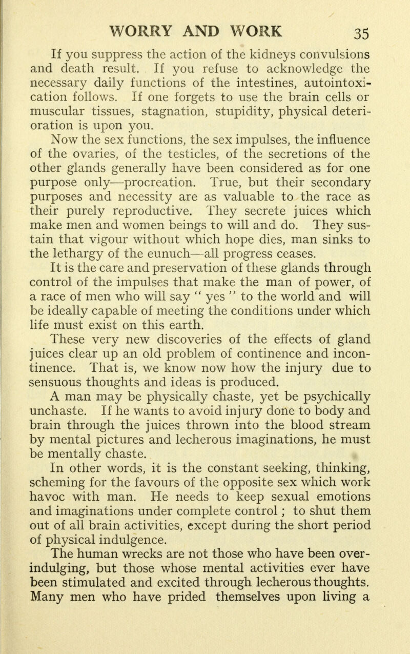 If you suppress the action of the kidneys convulsions and death result. If you refuse to acknowledge the necessary daily functions of the intestines, autointoxi- cation follows. If one forgets to use the brain cells or muscular tissues, stagnation, stupidity, physical deteri- oration is upon you. Now the sex functions, the sex impulses, the influence of the ovaries, of the testicles, of the secretions of the other glands generally have been considered as for one purpose only—procreation. True, but their secondary purposes and necessity are as valuable to the race as their purely reproductive. They secrete juices which make men and women beings to will and do. They sus- tain that vigour without which hope dies, man sinks to the lethargy of the eunuch—all progress ceases. It is the care and preservation of these glands through control of the impulses that make the man of power, of a race of men who will say  yes  to the world and will be ideally capable of meeting the conditions under which life must exist on this earth. These very new discoveries of the effects of gland juices clear up an old problem of continence and incon- tinence. That is, we know now how the injury due to sensuous thoughts and ideas is produced. A man may be physically chaste, yet be psychically unchaste. If he wants to avoid injury done to body and brain through the juices thrown into the blood stream by mental pictures and lecherous imaginations, he must be mentally chaste. In other words, it is the constant seeking, thinking, scheming for the favours of the opposite sex which work havoc with man. He needs to keep sexual emotions and imaginations under complete control; to shut them out of all brain activities, except during the short period of physical indulgence. The human wrecks are not those who have been over- indulging, but those whose mental activities ever have been stimulated and excited through lecherous thoughts. Many men who have prided themselves upon living a