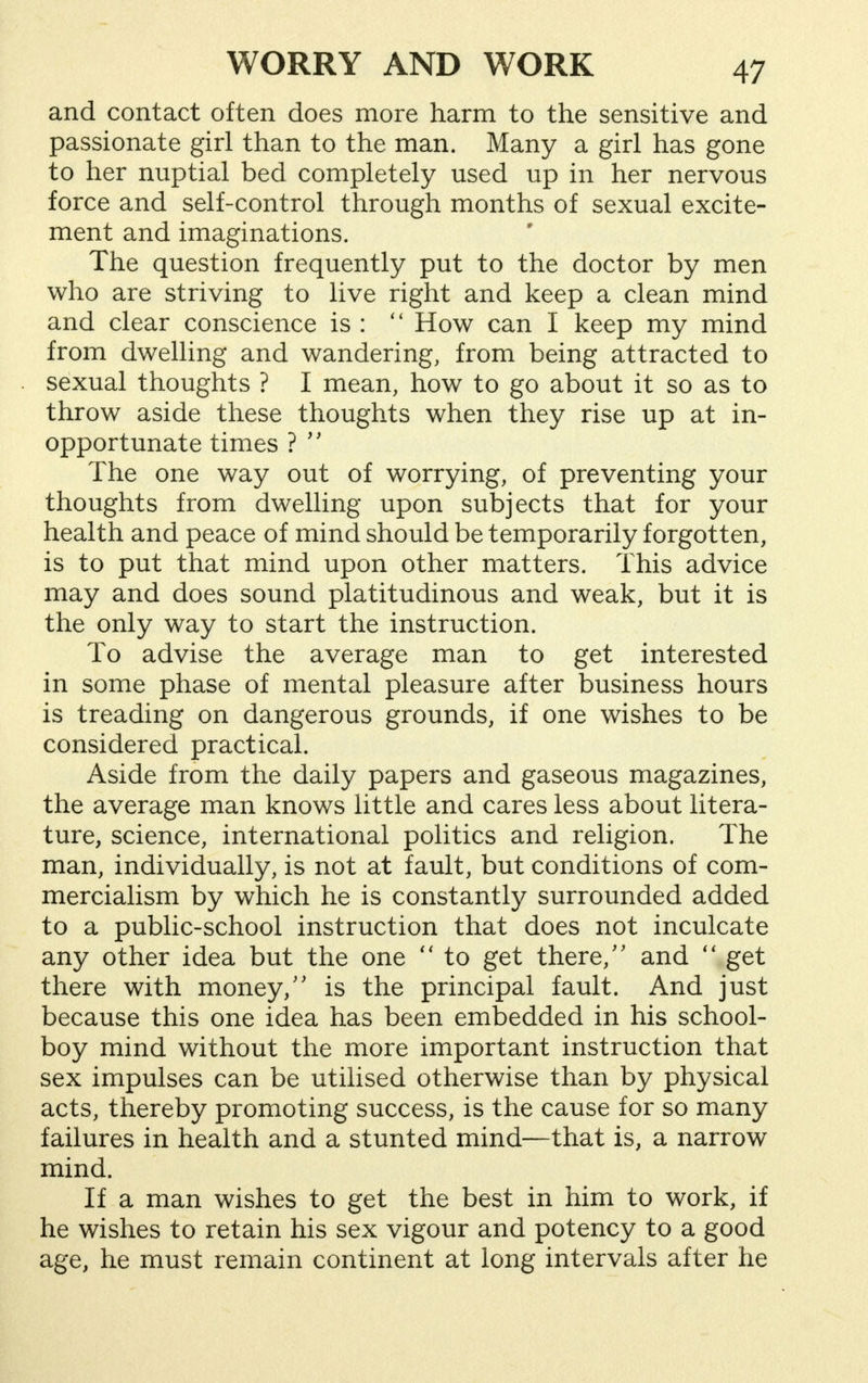 and contact often does more harm to the sensitive and passionate girl than to the man. Many a girl has gone to her nuptial bed completely used up in her nervous force and self-control through months of sexual excite- ment and imaginations. The question frequently put to the doctor by men who are striving to live right and keep a clean mind and clear conscience is :  How can I keep my mind from dwelling and wandering, from being attracted to sexual thoughts ? I mean, how to go about it so as to throw aside these thoughts when they rise up at in- opportunate times ?  The one way out of worrying, of preventing your thoughts from dwelling upon subjects that for your health and peace of mind should be temporarily forgotten, is to put that mind upon other matters. This advice may and does sound platitudinous and weak, but it is the only way to start the instruction. To advise the average man to get interested in some phase of mental pleasure after business hours is treading on dangerous grounds, if one wishes to be considered practical. Aside from the daily papers and gaseous magazines, the average man knows little and cares less about litera- ture, science, international politics and religion. The man, individually, is not at fault, but conditions of com- mercialism by which he is constantly surrounded added to a public-school instruction that does not inculcate any other idea but the one  to get there, and  get there with money, is the principal fault. And just because this one idea has been embedded in his school- boy mind without the more important instruction that sex impulses can be utilised otherwise than by physical acts, thereby promoting success, is the cause for so many failures in health and a stunted mind—that is, a narrow mind. If a man wishes to get the best in him to work, if he wishes to retain his sex vigour and potency to a good age, he must remain continent at long intervals after he