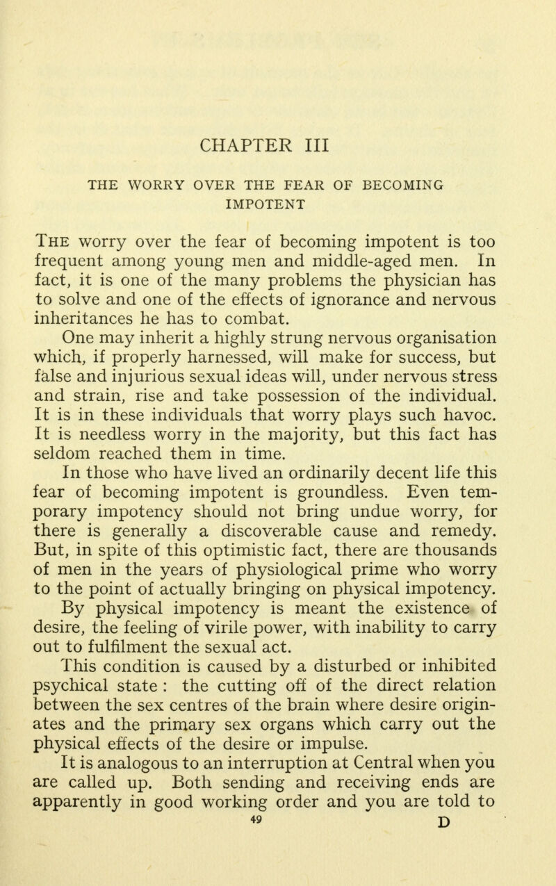 CHAPTER III THE WORRY OVER THE FEAR OF BECOMING IMPOTENT The worry over the fear of becoming impotent is too frequent among young men and middle-aged men. In fact, it is one of the many problems the physician has to solve and one of the effects of ignorance and nervous inheritances he has to combat. One may inherit a highly strung nervous organisation which, if properly harnessed, will make for success, but false and injurious sexual ideas will, under nervous stress and strain, rise and take possession of the individual. It is in these individuals that worry plays such havoc. It is needless worry in the majority, but this fact has seldom reached them in time. In those who have lived an ordinarily decent life this fear of becoming impotent is groundless. Even tem- porary impotency should not bring undue worry, for there is generally a discoverable cause and remedy. But, in spite of this optimistic fact, there are thousands of men in the years of physiological prime who worry to the point of actually bringing on physical impotency. By physical impotency is meant the existence of desire, the feeling of virile power, with inability to carry out to fulfilment the sexual act. This condition is caused by a disturbed or inhibited psychical state : the cutting off of the direct relation between the sex centres of the brain where desire origin- ates and the primary sex organs which carry out the physical effects of the desire or impulse. It is analogous to an interruption at Central when you are called up. Both sending and receiving ends are apparently in good working order and you are told to