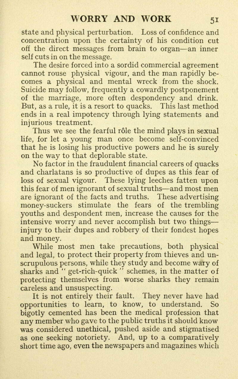 state and physical perturbation. Loss of confidence and concentration upon the certainty of his condition cut off the direct messages from brain to organ—an inner self cuts in on the message. The desire forced into a sordid commercial agreement cannot rouse physical vigour, and the man rapidly be- comes a physical and mental wreck from the shock. Suicide may follow, frequently a cowardly postponement of the marriage, more often despondency and drink. But, as a rule, it is a resort to quacks. This last method ends in a real impotency through lying statements and injurious treatment. Thus we see the fearful role the mind plays in sexual life, for let a young man once become self-convinced that he is losing his productive powers and he is surely on the way to that deplorable state. No factor in the fraudulent financial careers of quacks and charlatans is so productive of dupes as this fear of loss of sexual vigour. These lying leeches fatten upon this fear of men ignorant of sexual truths—and most men are ignorant of the facts and truths. These advertising money-suckers stimulate the fears of the trembling youths and despondent men, increase the causes for the intensive worry and never accomplish but two things— injury to their dupes and robbery of their fondest hopes and money. While most men take precautions, both physical and legal, to protect their property from thieves and un- scrupulous persons, while they study and become wary of sharks and  get-rich-quick  schemes, in the matter of protecting themselves from worse sharks they remain careless and unsuspecting. It is not entirely their fault. They never have had opportunities to learn, to know, to understand. So bigotly cemented has been the medical profession that any member who gave to the public truths it should know was considered unethical, pushed aside and stigmatised as one seeking notoriety. And, up to a comparatively short time ago, even the newspapers and magazines which