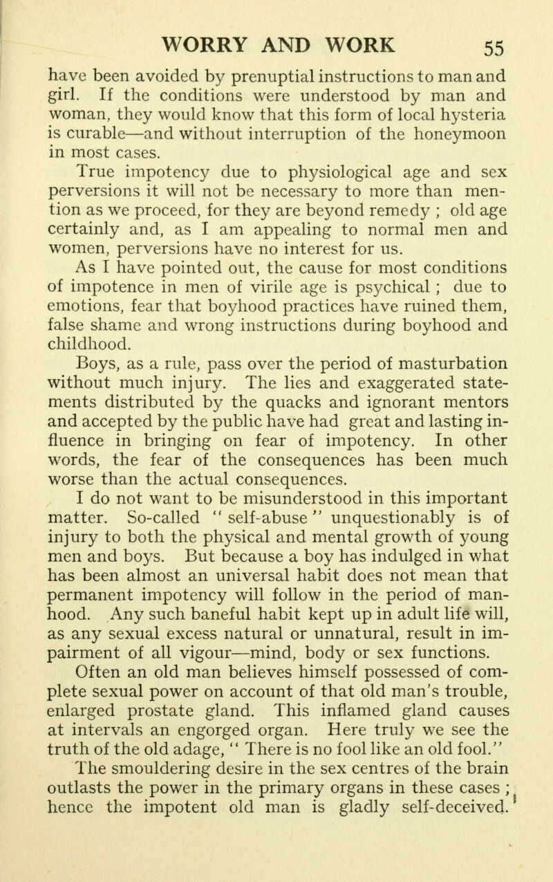 have been avoided by prenuptial instructions to man and girl. If the conditions were understood by man and woman, they would know that this form of local hysteria is curable—and without interruption of the honeymoon in most cases. True impotency due to physiological age and sex perversions it will not be necessary to more than men- tion as we proceed, for they are beyond remedy ; old age certainly and, as I am appealing to normal men and women, perversions have no interest for us. As I have pointed out, the cause for most conditions of impotence in men of virile age is psychical ; due to emotions, fear that boyhood practices have ruined them, false shame and wrong instructions during boyhood and childhood. Boys, as a rule, pass over the period of masturbation without much injury. The lies and exaggerated state- ments distributed by the quacks and ignorant mentors and accepted by the public have had great and lasting in- fluence in bringing on fear of impotency. In other words, the fear of the consequences has been much worse than the actual consequences. , I do not want to be misunderstood in this important matter. So-called  self-abuse  unquestionably is of injury to both the physical and mental growth of young men and boys. But because a boy has indulged in what has been almost an universal habit does not mean that permanent impotency will follow in the period of man- hood. Any such baneful habit kept up in adult life will, as any sexual excess natural or unnatural, result in im- pairment of all vigour—mind, body or sex functions. Often an old man believes himself possessed of com- plete sexual power on account of that old man's trouble, enlarged prostate gland. This inflamed gland causes at intervals an engorged organ. Here truly we see the truth of the old adage,  There is no fool like an old fool. The smouldering desire in the sex centres of the brain outlasts the power in the primary organs in these cases ; hence the impotent old man is gladly self-deceived.