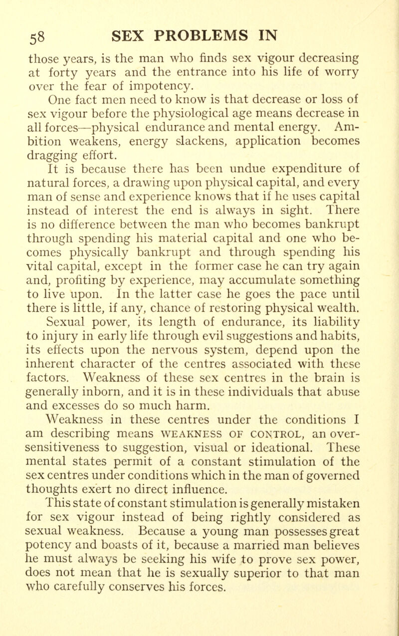 those years, is the man who finds sex vigour decreasing at forty years and the entrance into his life of worry over the fear of impotency. One fact men need to know is that decrease or loss of sex vigour before the physiological age means decrease in all forces—physical endurance and mental energy. Am- bition weakens, energy slackens, application becomes dragging effort. It is because there has been undue expenditure of natural forces, a drawing upon physical capital, and every man of sense and experience knows that if he uses capital instead of interest the end is always in sight. There is no difference between the man who becomes bankrupt through spending his material capital and one who be- comes physically bankrupt and through spending his vital capital, except in the former case he can try again and, profiting by experience, may accumulate something to live upon. In the latter case he goes the pace until there is little, if any, chance of restoring physical wealth. Sexual power, its length of endurance, its liability to injury in early life through evil suggestions and habits, its effects upon the nervous system, depend upon the inherent character of the centres associated with these factors. Weakness of these sex centres in the brain is generally inborn, and it is in these individuals that abuse and excesses do so much harm. Weakness in these centres under the conditions I am describing means weakness of control, an over- sensitiveness to suggestion, visual or ideational. These mental states permit of a constant stimulation of the sex centres under conditions which in the man of governed thoughts exert no direct influence. This state of constant stimulation is generally mistaken for sex vigour instead of being rightly considered as sexual weakness. Because a young man possesses great potency and boasts of it, because a married man believes he must always be seeking his wife to prove sex power, does not mean that he is sexually superior to that man who carefully conserves his forces.