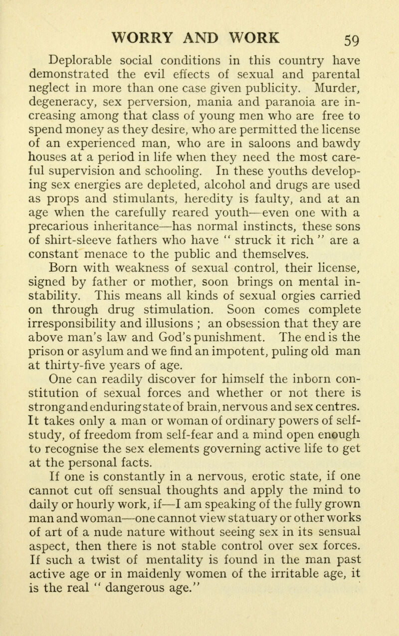 Deplorable social conditions in this country have demonstrated the evil effects of sexual and parental neglect in more than one case given publicity. Murder, degeneracy, sex perversion, mania and paranoia are in- creasing among that class of young men who are free to spend money as they desire, who are permitted the license of an experienced man, who are in saloons and bawdy houses at a period in life when they need the most care- ful supervision and schooling. In these youths develop- ing sex energies are depleted, alcohol and drugs are used as props and stimulants, heredity is faulty, and at an age when the carefully reared youth—even one with a precarious inheritance—has normal instincts, these sons of shirt-sleeve fathers who have  struck it rich  are a constant menace to the public and themselves. Born with weakness of sexual control, their license, signed by father or mother, soon brings on mental in- stability. This means all kinds of sexual orgies carried on through drug stimulation. Soon comes complete irresponsibility and illusions ; an obsession that they are above man's law and God's punishment. The end is the prison or asylum and we find an impotent, puling old man at thirty-five years of age. One can readily discover for himself the inborn con- stitution of sexual forces and whether or not there is strong and enduring state of brain, nervous and sex centres. It takes only a man or woman of ordinary powers of self- study, of freedom from self-fear and a mind open enough to recognise the sex elements governing active life to get at the personal facts. If one is constantly in a nervous, erotic state, if one cannot cut off sensual thoughts and apply the mind to daily or hourly work, if—I am speaking of the fully grown man and woman—one cannot view statuary or other works of art of a nude nature without seeing sex in its sensual aspect, then there is not stable control over sex forces. If such a twist of mentality is found in the man past active age or in maidenly women of the irritable age, it is the real  dangerous age/'