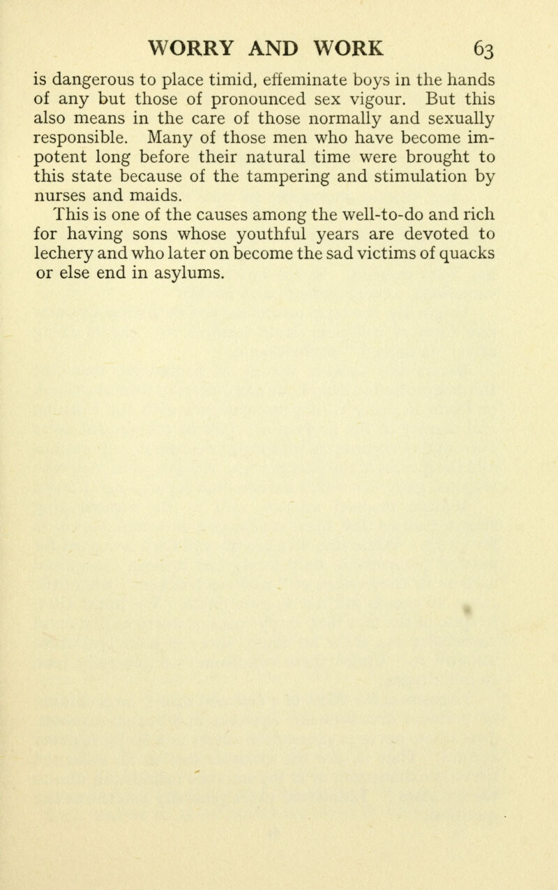 is dangerous to place timid, effeminate boys in the hands of any but those of pronounced sex vigour. But this also means in the care of those normally and sexually responsible. Many of those men who have become im- potent long before their natural time were brought to this state because of the tampering and stimulation by nurses and maids. This is one of the causes among the well-to-do and rich for having sons whose youthful years are devoted to lechery and who later on become the sad victims of quacks or else end in asylums.