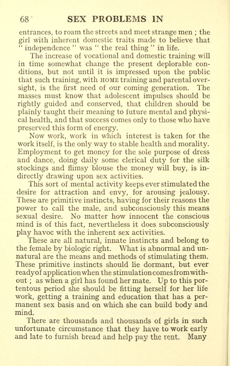 entrances, to roam the streets and meet strange men ; the girl with inherent domestic traits made to believe that  independence  was  the real thing  in life. The increase of vocational and domestic training will in time somewhat change the present deplorable con- ditions, but not until it is impressed upon the public that such training, with home training and parental over- sight, is the first need of our coming generation. The masses must know that adolescent impulses should be rightly guided and conserved, that children should be plainly taught their meaning to future mental and physi- cal health, and that success comes only to those who have preserved this form of energy. Now work, work in which interest is taken for the work itself, is the only way to stable health and morality. Employment to get money for the sole purpose of dress and dance, doing daily some clerical duty for the silk stockings and flimsy blouse the money will buy, is in- directly drawing upon sex activities. This sort of mental activity keeps ever stimulated the desire for attraction and envy, for arousing jealousy. These are primitive instincts, having for their reasons the power to call the male, and subconsciously this means sexual desire. No matter how innocent the conscious mind is of this fact, nevertheless it does subconsciously play havoc with the inherent sex activities. These are all natural, innate instincts and belong to the female by biologic right. What is abnormal and un- natural are the means and methods of stimulating them. These primitive instincts should lie dormant, but ever ready of application when the stimulation comes from with- out ; as when a girl has found her mate. Up to this por- tentous period she should be fitting herself for her life work, getting a training and education that has a per- manent sex basis and on which she can build body and mind. There are thousands and thousands of girls in such unfortunate circumstance that they have to work early and late to furnish bread and help pay the xmt, Many