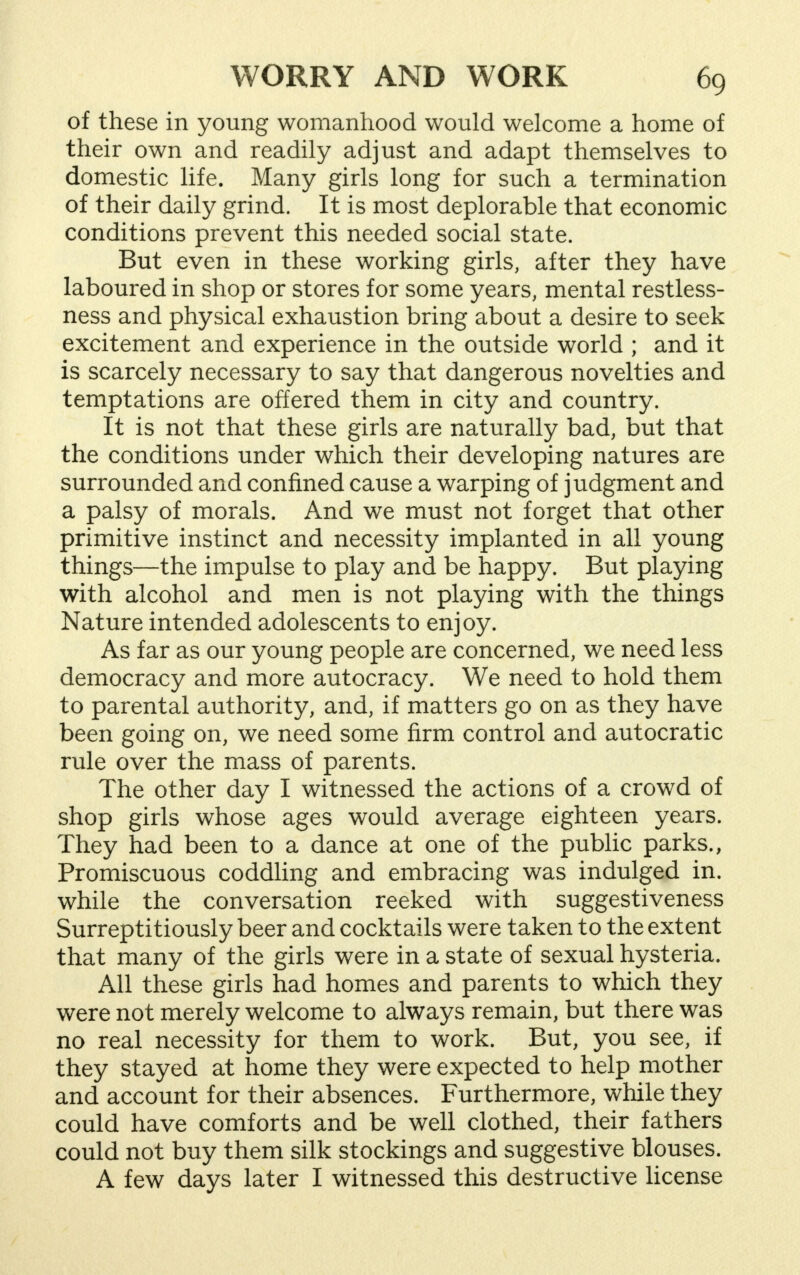 of these in young womanhood would welcome a home of their own and readily adjust and adapt themselves to domestic life. Many girls long for such a termination of their daily grind. It is most deplorable that economic conditions prevent this needed social state. But even in these working girls, after they have laboured in shop or stores for some years, mental restless- ness and physical exhaustion bring about a desire to seek excitement and experience in the outside world ; and it is scarcely necessary to say that dangerous novelties and temptations are offered them in city and country. It is not that these girls are naturally bad, but that the conditions under which their developing natures are surrounded and confined cause a warping of judgment and a palsy of morals. And we must not forget that other primitive instinct and necessity implanted in all young things—the impulse to play and be happy. But playing with alcohol and men is not playing with the things Nature intended adolescents to enjoy. As far as our young people are concerned, we need less democracy and more autocracy. We need to hold them to parental authority, and, if matters go on as they have been going on, we need some firm control and autocratic rule over the mass of parents. The other day I witnessed the actions of a crowd of shop girls whose ages would average eighteen years. They had been to a dance at one of the public parks., Promiscuous coddling and embracing was indulged in. while the conversation reeked with suggestiveness Surreptitiously beer and cocktails were taken to the extent that many of the girls were in a state of sexual hysteria. All these girls had homes and parents to which they were not merely welcome to always remain, but there was no real necessity for them to work. But, you see, if they stayed at home they were expected to help mother and account for their absences. Furthermore, while they could have comforts and be well clothed, their fathers could not buy them silk stockings and suggestive blouses. A few days later I witnessed this destructive license