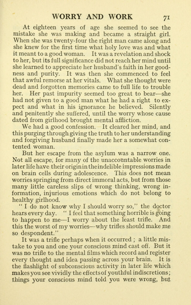At eighteen years of age she seemed to see the mistake she was making and became a straight girl. When she was twenty-four the right man came along and she knew for the first time what holy love was and what it meant to a good woman. It was a revelation and shock to her, but its full significance did not reach her mind until she learned to appreciate her husband's faith in her good- ness and purity. It was then she commenced to feel that awful remorse at her vitals. What she thought were dead and forgotten memories came to full life to trouble her. Her past impurity seemed too great to bear—she had not given to a good man what he had a right to ex- pect and what in his ignorance he believed. Silently and penitently she suffered, until the worry whose cause dated from girlhood brought mental affliction. We had a good confession. It cleared her mind, and this purging through giving the truth to her understanding and forgiving husband finally made her a somewhat con- tented woman. But her escape from the asylum was a narrow one. Not all escape, for many of the unaccountable worries in later life have their originin theindelible impressions made on brain cells during adolescence. This does not mean worries springing from direct immoral acts, but from those many little careless slips of wrong thinking, wrong in- formation, injurious emotions which do not belong to healthy girlhood.  I do not know why I should worry so/' the doctor hears every day.  I feel that something horrible is going to happen to me—I worry about the least trifle. And this the worst of my worries—why trifles should make .me so despondent/' It was a trifle perhaps when it occurred ; a little mis- take to you and one 3'our conscious mind cast off. But it was no trifle to the mental films which record and register every thought and idea passing across your brain. It is the flashlight of subconscious activity in later life which makes you see vividly the effects of youthful indiscretions; things your conscious mind told you were wrong, but