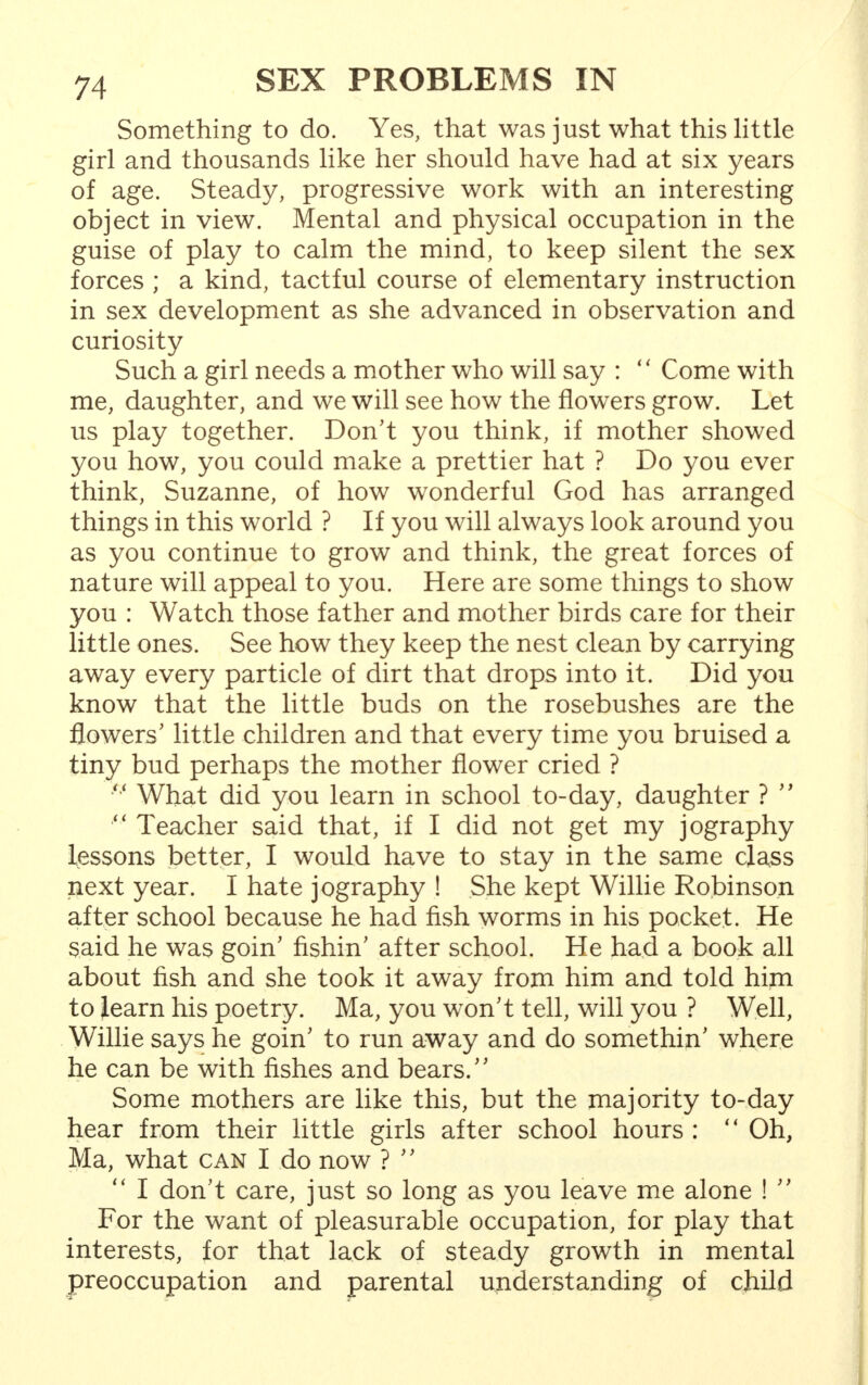 Something to do. Yes, that was just what this little girl and thousands like her should have had at six years of age. Steady, progressive work with an interesting object in view. Mental and physical occupation in the guise of play to calm the mind, to keep silent the sex forces ; a kind, tactful course of elementary instruction in sex development as she advanced in observation and curiosity Such a girl needs a mother who will say :  Come with me, daughter, and we will see how the flowers grow. Let us play together. Don't you think, if mother showed you how, you could make a prettier hat ? Do you ever think, Suzanne, of how wonderful God has arranged things in this world ? If you will always look around you as you continue to grow and think, the great forces of nature will appeal to you. Here are some things to show you : Watch those father and mother birds care for their little ones. See how they keep the nest clean by carrying away every particle of dirt that drops into it. Did you know that the little buds on the rosebushes are the flowers' little children and that every time you bruised a tiny bud perhaps the mother flower cried ? n What did you learn in school to-day, daughter ?  Teacher said that, if I did not get my jography lessons better, I would have to stay in the same class next year. I hate jography ! She kept Willie Robinson after school because he had fish worms in his pocket. He said he was goin' fishin' after school. He had a book all about fish and she took it away from him and told him to learn his poetry. Ma, you won't tell, will you ? Well, Willie says he goin' to run away and do somethin' where he can be with fishes and bears. Some mothers are like this, but the majority to-day hear from their little girls after school hours :  Oh, Ma, what can I do now ?   I don't care, just so long as you leave me alone !  For the want of pleasurable occupation, for play that interests, for that lack of steady growth in mental preoccupation and parental understanding of child