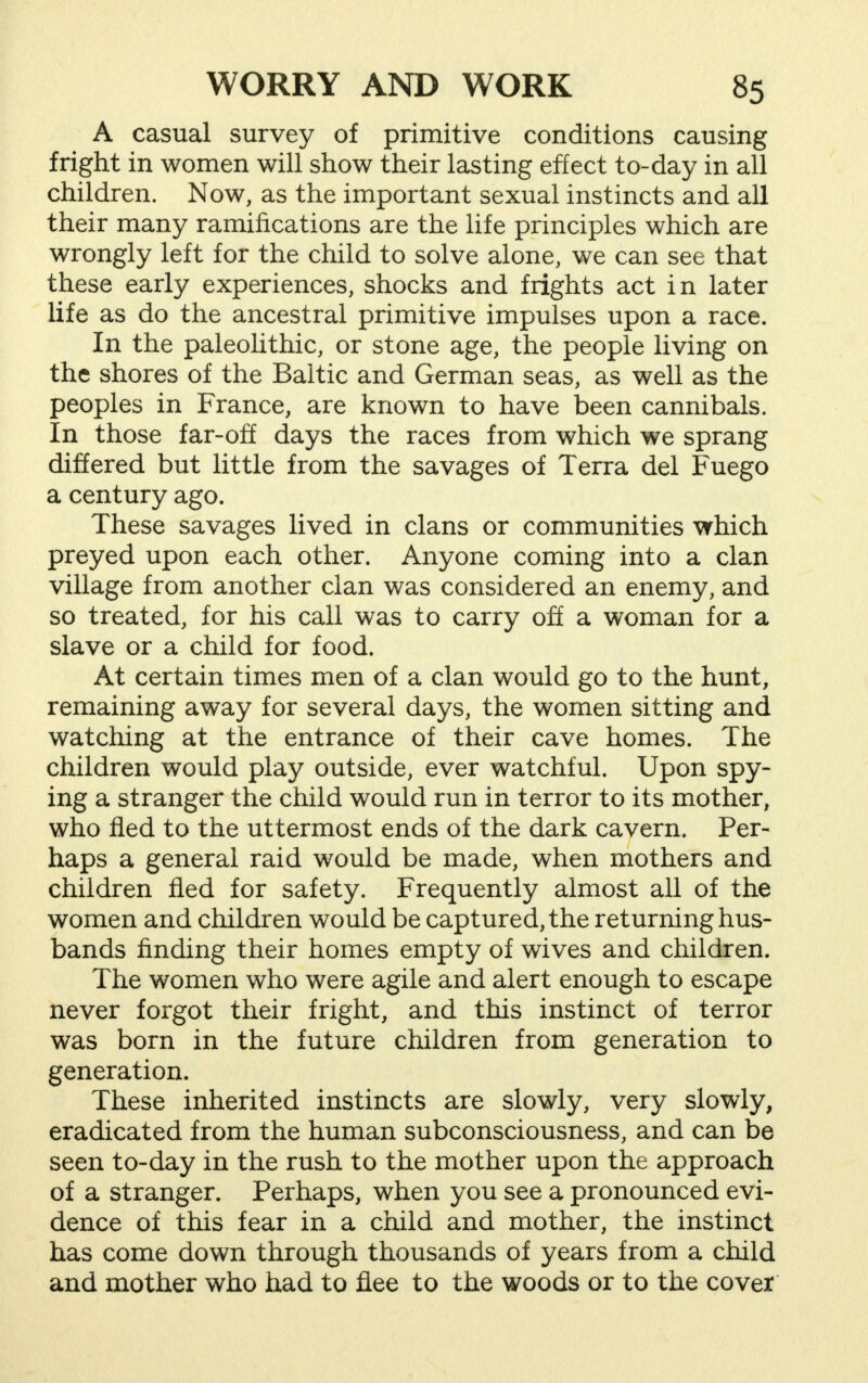 A casual survey of primitive conditions causing fright in women will show their lasting effect to-day in all children. Now, as the important sexual instincts and all their many ramifications are the life principles which are wrongly left for the child to solve alone, we can see that these early experiences, shocks and frights act in later life as do the ancestral primitive impulses upon a race. In the paleolithic, or stone age, the people living on the shores of the Baltic and German seas, as well as the peoples in France, are known to have been cannibals. In those far-off days the races from which we sprang differed but little from the savages of Terra del Fuego a century ago. These savages lived in clans or communities which preyed upon each other. Anyone coming into a clan village from another clan was considered an enemy, and so treated, for his call was to carry off a woman for a slave or a child for food. At certain times men of a clan would go to the hunt, remaining away for several days, the women sitting and watching at the entrance of their cave homes. The children would play outside, ever watchful. Upon spy- ing a stranger the child would run in terror to its mother, who fled to the uttermost ends of the dark cavern. Per- haps a general raid would be made, when mothers and children fled for safety. Frequently almost all of the women and children would be captured, the returning hus- bands finding their homes empty of wives and children. The women who were agile and alert enough to escape never forgot their fright, and this instinct of terror was born in the future children from generation to generation. These inherited instincts are slowly, very slowly, eradicated from the human subconsciousness, and can be seen to-day in the rush to the mother upon the approach of a stranger. Perhaps, when you see a pronounced evi- dence of this fear in a child and mother, the instinct has come down through thousands of years from a child and mother who had to flee to the woods or to the cover