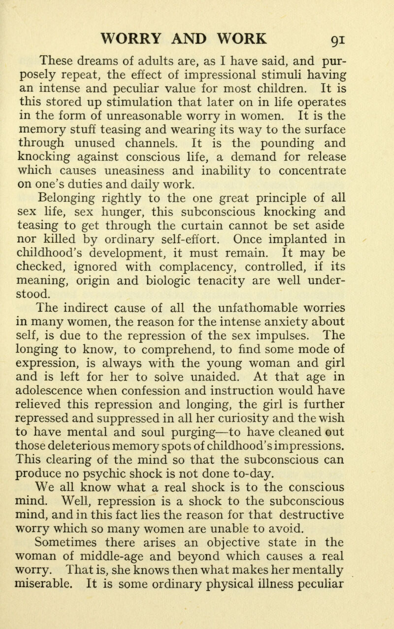 These dreams of adults are, as I have said, and pur- posely repeat, the effect of impressional stimuli having an intense and peculiar value for most children. It is this stored up stimulation that later on in life operates in the form of unreasonable worry in women. It is the memory stuff teasing and wearing its way to the surface through unused channels. It is the pounding and knocking against conscious life, a demand for release which causes uneasiness and inability to concentrate on one's duties and daily work. Belonging rightly to the one great principle of all sex life, sex hunger, this subconscious knocking and teasing to get through the curtain cannot be set aside nor killed by ordinary self-effort. Once implanted in ✓ childhood's development, it must remain. It may be checked, ignored with complacency, controlled, if its meaning, origin and biologic tenacity are well under- stood. The indirect cause of all the unfathomable worries in many women, the reason for the intense anxiety about self, is due to the repression of the sex impulses. The longing to know, to comprehend, to find some mode of expression, is always with the young woman and girl and is left for her to solve unaided. At that age in adolescence when confession and instruction would have relieved this repression and longing, the girl is further repressed and suppressed in all her curiosity and the wish to have mental and soul purging—to have cleaned out those deleterious memory spots of childhood's impressions. This clearing of the mind so that the subconscious can produce no psychic shock is not done to-day. We all know what a real shock is to the conscious mind. Well, repression is a shock to the subconscious mind, and in this fact lies the reason for that destructive worry which so many women are unable to avoid. Sometimes there arises an objective state in the woman of middle-age and beyond which causes a real worry. That is, she knows then what makes her mentally miserable. It is some ordinary physical illness peculiar
