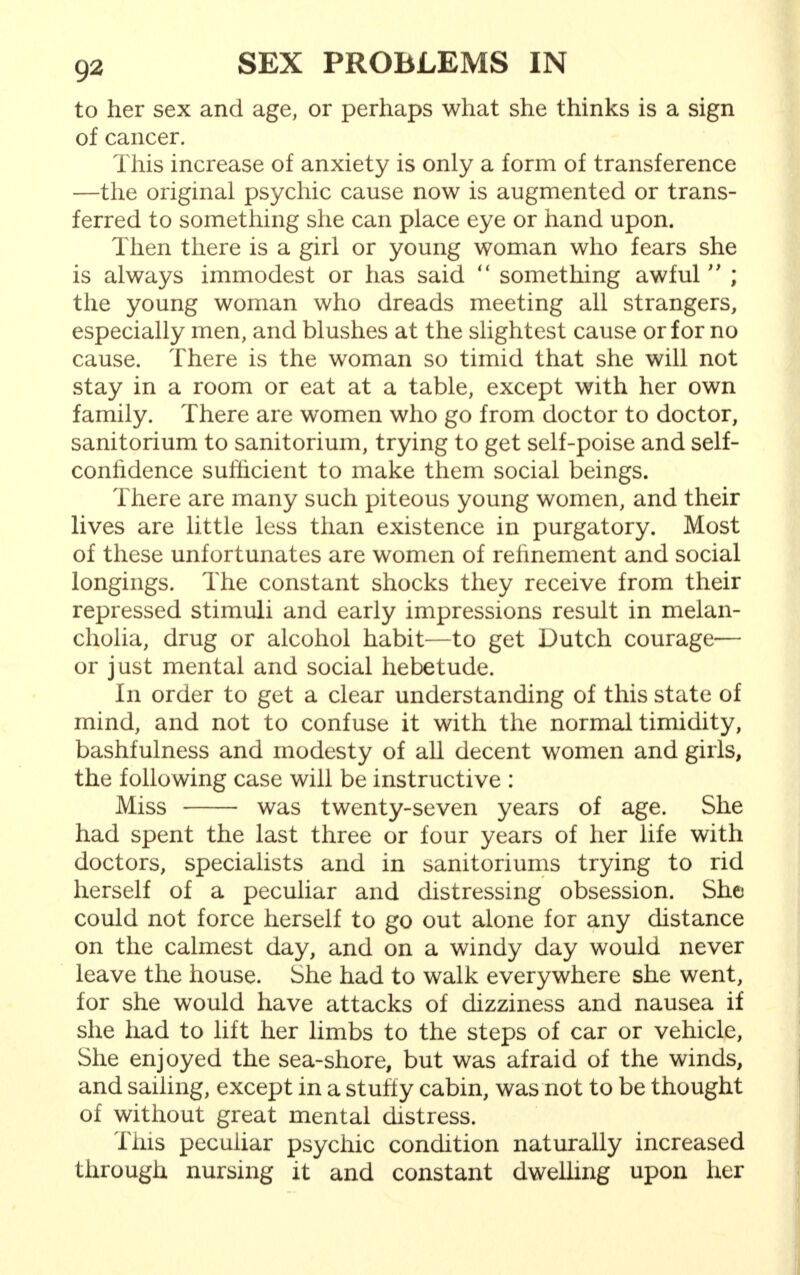 to her sex and age, or perhaps what she thinks is a sign of cancer. This increase of anxiety is only a form of transference —the original psychic cause now is augmented or trans- ferred to something she can place eye or hand upon. Then there is a girl or young woman who fears she is always immodest or has said  something awful  ; the young woman who dreads meeting all strangers, especially men, and blushes at the slightest cause or for no cause. There is the woman so timid that she will not stay in a room or eat at a table, except with her own family. There are women who go from doctor to doctor, sanitorium to sanitorium, trying to get self-poise and self- conlidence sufficient to make them social beings. There are many such piteous young women, and their lives are little less than existence in purgatory. Most of these unfortunates are women of refinement and social longings. The constant shocks they receive from their repressed stimuli and early impressions result in melan- cholia, drug or alcohol habit—to get Dutch courage— or just mental and social hebetude. In order to get a clear understanding of this state of mind, and not to confuse it with the normal timidity, bashfulness and modesty of all decent women and girls, the following case will be instructive : Miss was twenty-seven years of age. She had spent the last three or four years of her life with doctors, specialists and in sanitoriums trying to rid herself of a peculiar and distressing obsession. She could not force herself to go out alone for any distance on the calmest day, and on a windy day would never leave the house. She had to walk everywhere she went, for she would have attacks of dizziness and nausea if she had to lift her limbs to the steps of car or vehicle, She enjoyed the sea-shore, but was afraid of the winds, and sailing, except in a stuffy cabin, was not to be thought of without great mental distress. This peculiar psychic condition naturally increased through nursing it and constant dwelling upon her