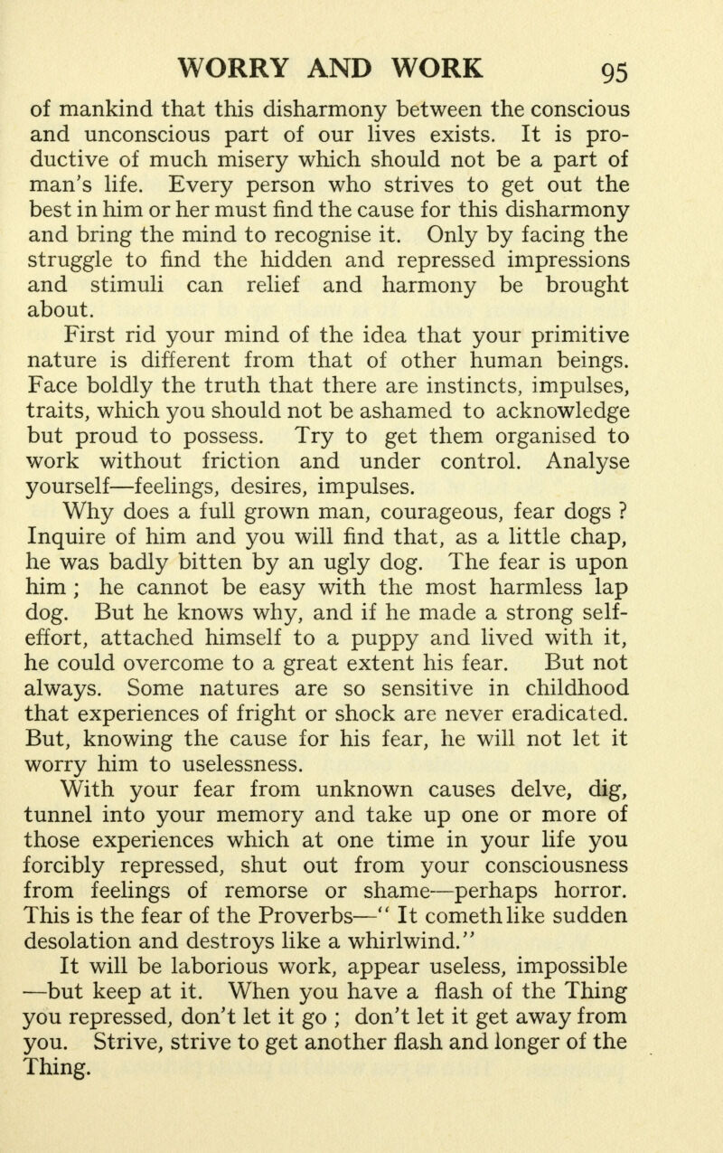 of mankind that this disharmony between the conscious and unconscious part of our lives exists. It is pro- ductive of much misery which should not be a part of man's life. Every person who strives to get out the best in him or her must find the cause for this disharmony and bring the mind to recognise it. Only by facing the struggle to find the hidden and repressed impressions and stimuli can relief and harmony be brought about. First rid your mind of the idea that your primitive nature is different from that of other human beings. Face boldly the truth that there are instincts, impulses, traits, which you should not be ashamed to acknowledge but proud to possess. Try to get them organised to work without friction and under control. Analyse yourself—feelings, desires, impulses. Why does a full grown man, courageous, fear dogs ? Inquire of him and you will find that, as a little chap, he was badly bitten by an ugly dog. The fear is upon him ; he cannot be easy with the most harmless lap dog. But he knows why, and if he made a strong self- effort, attached himself to a puppy and lived with it, he could overcome to a great extent his fear. But not always. Some natures are so sensitive in childhood that experiences of fright or shock are never eradicated. But, knowing the cause for his fear, he will not let it worry him to uselessness. With your fear from unknown causes delve, dig, tunnel into your memory and take up one or more of those experiences which at one time in your life you forcibly repressed, shut out from your consciousness from feelings of remorse or shame—perhaps horror. This is the fear of the Proverbs— It comethlike sudden desolation and destroys like a whirl wind. It will be laborious work, appear useless, impossible —but keep at it. When you have a flash of the Thing you repressed, don't let it go ; don't let it get away from you. Strive, strive to get another flash and longer of the Thing.