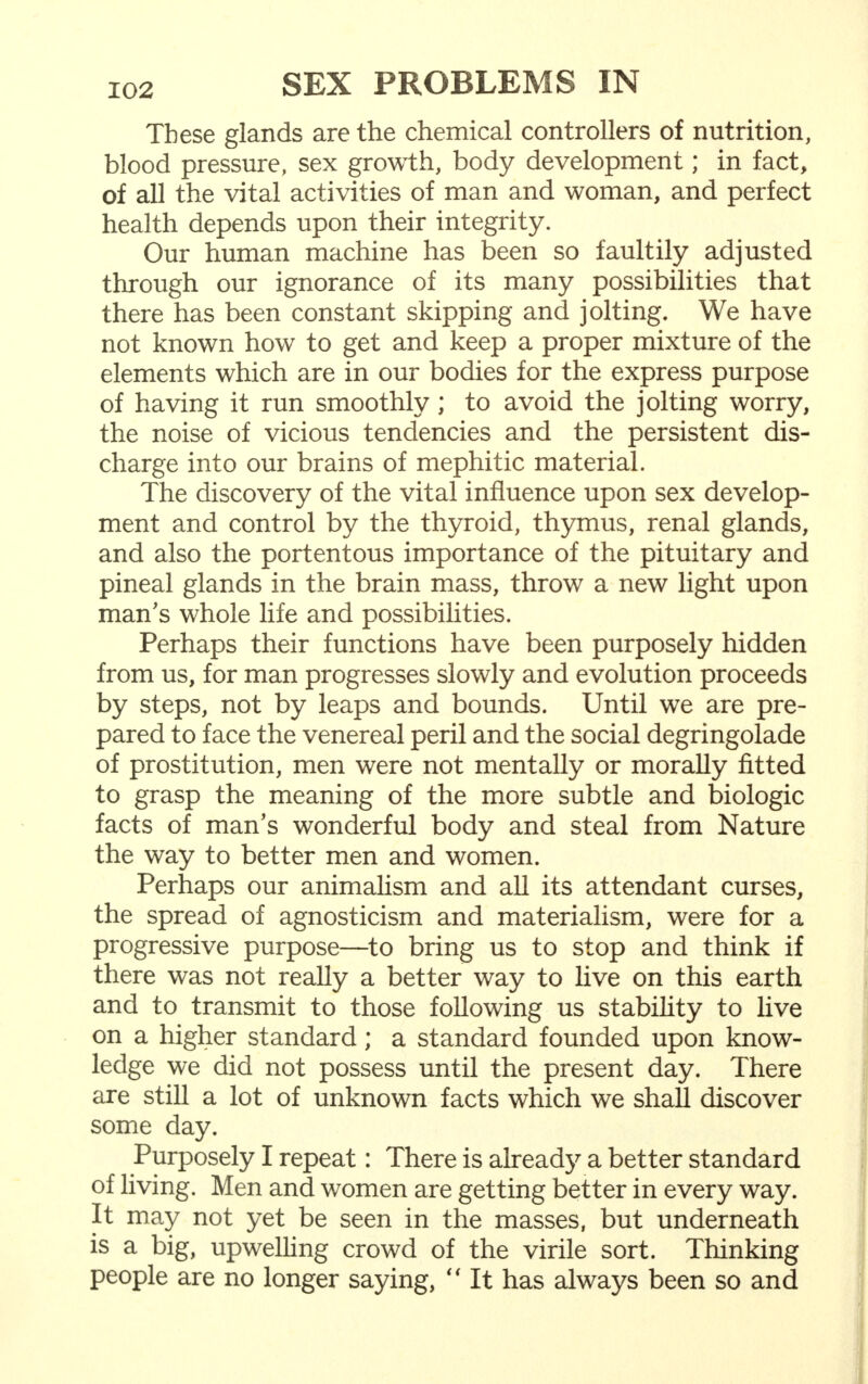 These glands are the chemical controllers of nutrition, blood pressure, sex growth, body development; in fact, of all the vital activities of man and woman, and perfect health depends upon their integrity. Our human machine has been so faultily adjusted through our ignorance of its many possibilities that there has been constant skipping and jolting. We have not known how to get and keep a proper mixture of the elements which are in our bodies for the express purpose of having it run smoothly; to avoid the jolting worry, the noise of vicious tendencies and the persistent dis- charge into our brains of mephitic material. The discovery of the vital influence upon sex develop- ment and control by the thyroid, thymus, renal glands, and also the portentous importance of the pituitary and pineal glands in the brain mass, throw a new light upon man's whole life and possibilities. Perhaps their functions have been purposely hidden from us, for man progresses slowly and evolution proceeds by steps, not by leaps and bounds. Until we are pre- pared to face the venereal peril and the social degringolade of prostitution, men were not mentally or morally fitted to grasp the meaning of the more subtle and biologic facts of man's wonderful body and steal from Nature the way to better men and women. Perhaps our animalism and all its attendant curses, the spread of agnosticism and materialism, were for a progressive purpose—to bring us to stop and think if there was not really a better way to live on this earth and to transmit to those following us stability to live on a higher standard; a standard founded upon know- ledge we did not possess until the present day. There are still a lot of unknown facts which we shall discover some day. Purposely I repeat: There is already a better standard of living. Men and women are getting better in every way. It may not yet be seen in the masses, but underneath is a big, upwelling crowd of the virile sort. Thinking people are no longer saying,  It has always been so and