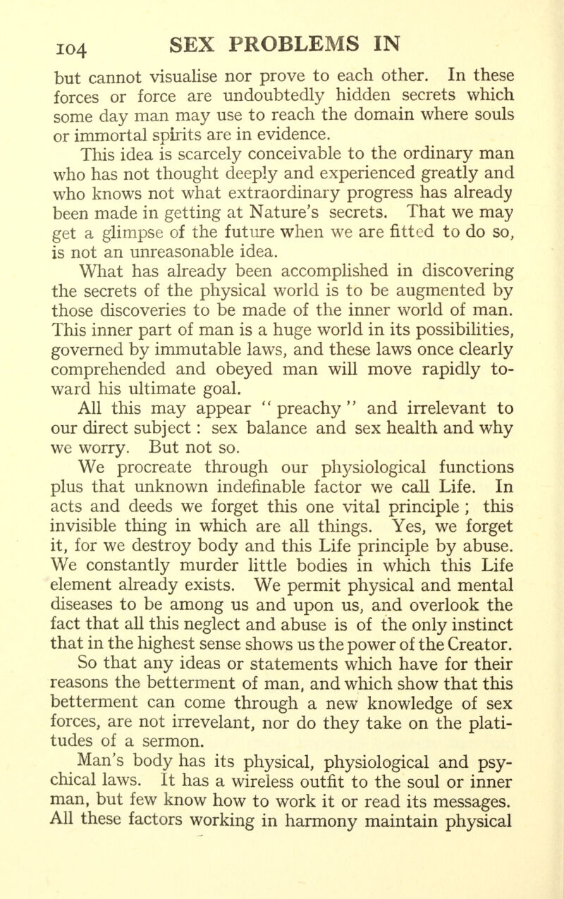 but cannot visualise nor prove to each other. In these forces or force are undoubtedly hidden secrets which some day man may use to reach the domain where souls or immortal spirits are in evidence. This idea is scarcely conceivable to the ordinary man who has not thought deeply and experienced greatly and who knows not what extraordinary progress has already been made in getting at Nature's secrets. That we may get a glimpse of the future when we are fitted to do so, is not an unreasonable idea. What has already been accomplished in discovering the secrets of the physical world is to be augmented by those discoveries to be made of the inner world of man. This inner part of man is a huge world in its possibilities, governed by immutable laws, and these laws once clearly comprehended and obeyed man will move rapidly to- ward his ultimate goal. All this may appear '' preachy'' and irrelevant to our direct subject: sex balance and sex health and why we worry. But not so. We procreate through our physiological functions plus that unknown indefinable factor we call Life. In acts and deeds we forget this one vital principle ; this invisible thing in which are all things. Yes, we forget it, for we destroy body and this Life principle by abuse. We constantly murder little bodies in which this Life element already exists. We permit physical and mental diseases to be among us and upon us, and overlook the fact that all this neglect and abuse is of the only instinct that in the highest sense shows us the power of the Creator. So that any ideas or statements which have for their reasons the betterment of man, and which show that this betterment can come through a new knowledge of sex forces, are not irrevelant, nor do they take on the plati- tudes of a sermon. Man's body has its physical, physiological and psy- chical laws. It has a wireless outfit to the soul or inner man, but few know how to work it or read its messages. All these factors working in harmony maintain physical