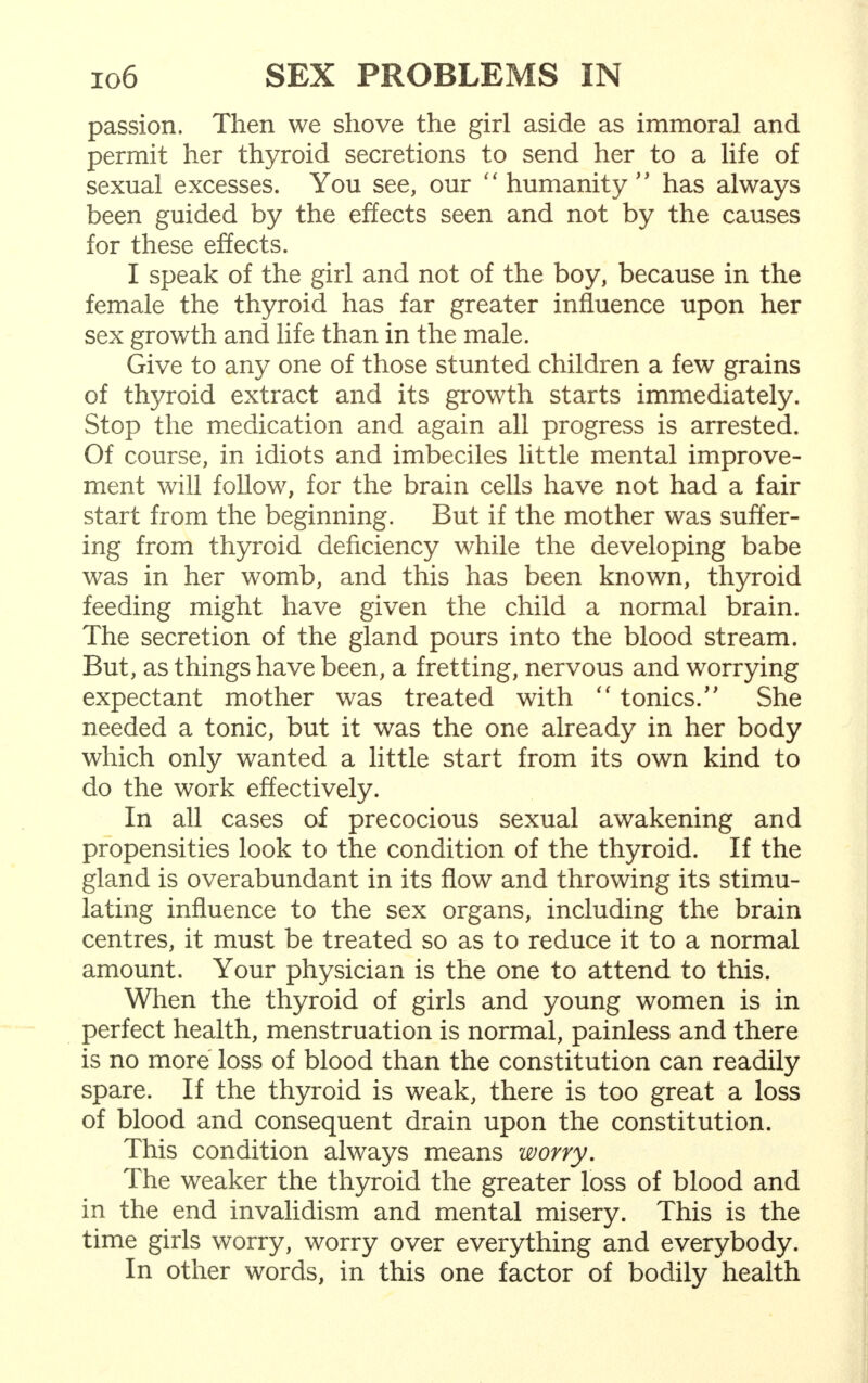 passion. Then we shove the girl aside as immoral and permit her thyroid secretions to send her to a life of sexual excesses. You see, our  humanity  has always been guided by the effects seen and not by the causes for these effects. I speak of the girl and not of the boy, because in the female the thyroid has far greater influence upon her sex growth and life than in the male. Give to any one of those stunted children a few grains of thyroid extract and its growth starts immediately. Stop the medication and again all progress is arrested. Of course, in idiots and imbeciles little mental improve- ment will follow, for the brain cells have not had a fair start from the beginning. But if the mother was suffer- ing from thyroid deficiency while the developing babe was in her womb, and this has been known, thyroid feeding might have given the child a normal brain. The secretion of the gland pours into the blood stream. But, as things have been, a fretting, nervous and worrying expectant mother was treated with  tonics/' She needed a tonic, but it was the one already in her body which only wanted a little start from its own kind to do the work effectively. In all cases of precocious sexual awakening and propensities look to the condition of the thyroid. If the gland is overabundant in its flow and throwing its stimu- lating influence to the sex organs, including the brain centres, it must be treated so as to reduce it to a normal amount. Your physician is the one to attend to this. When the thyroid of girls and young women is in perfect health, menstruation is normal, painless and there is no more loss of blood than the constitution can readily spare. If the thyroid is weak, there is too great a loss of blood and consequent drain upon the constitution. This condition always means worry. The weaker the thyroid the greater loss of blood and in the end invalidism and mental misery. This is the time girls worry, worry over everything and everybody. In other words, in this one factor of bodily health