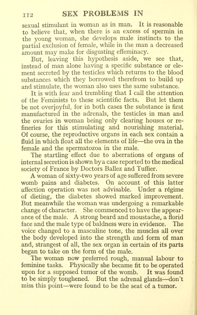 sexual stimulant in woman as in man. It is reasonable to believe that, when there is an excess of spermin in the young woman, she develops male instincts to the partial exclusion of female, while in the man a decreased amount may make for disgusting effeminacy. But, leaving this hypothesis aside, we see that, instead of man alone having a specific substance or ele- ment secreted by the testicles which returns to the blood substances which they borrowed therefrom to build up and stimulate, the woman also uses the same substance. It is with fear and trembling that I call the attention of the Feminists to these scientific facts. But let them be not over joyful, for in both cases the substance is first manufactured in the adrenals, the testicles in man and the ovaries in woman being only clearing houses or re- fineries for this stimulating and nourishing material. Of course, the reproductive organs in each sex contain a fluid in which float all the elements of life—the ova in the female and the spermatozoa in the male. The startling effect due to aberrations of organs of internal secretion is shown by a case reported to the medical society of France by Doctors Ballez and Tuffier. A woman of sixty-two years of age suffered from severe womb pains and diabetes. On account of this latter affection operation was not advisable. Under a regime of dieting, the diabetes showed marked improvement. But meanwhile the woman was undergoing a remarkable change of character. She commenced to have the appear- ance of the male. A strong beard and moustache, a florid face and the male type of baldness were in evidence. The voice changed to a masculine tone, the muscles all over the body developed into the strength and form of man and, strangest of all, the sex organ in certain of its parts began to take on the form of the male. The woman now preferred rough, manual labour to feminine tasks. Physically she became fit to be operated upon for a supposed tumor of the womb. It was found to be simply toughened. But the adrenal glands—don't miss this point—were found to be the seat of a tumor.