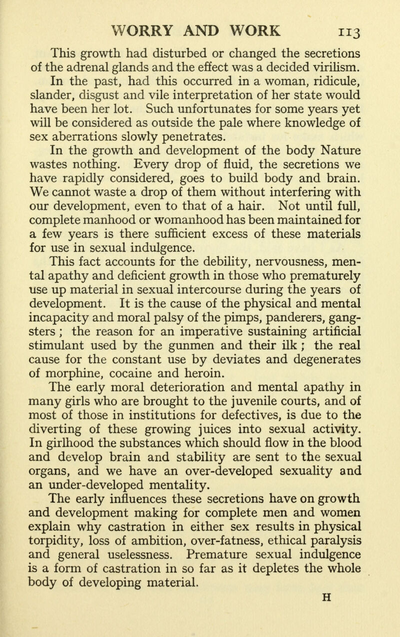 This growth had disturbed or changed the secretions of the adrenal glands and the effect was a decided virilism. In the past, had this occurred in a woman, ridicule, slander, disgust and vile interpretation of her state would have been her lot. Such unfortunates for some years yet will be considered as outside the pale where knowledge of sex aberrations slowly penetrates. In the growth and development of the body Nature wastes nothing. Every drop of fluid, the secretions we have rapidly considered, goes to build body and brain. We cannot waste a drop of them without interfering with our development, even to that of a hair. Not until full, complete manhood or womanhood has been maintained for a few years is there sufficient excess of these materials for use in sexual indulgence. This fact accounts for the debility, nervousness, men- tal apathy and deficient growth in those who prematurely use up material in sexual intercourse during the years of development. It is the cause of the physical and mental incapacity and moral palsy of the pimps, panderers, gang- sters ; the reason for an imperative sustaining artificial stimulant used by the gunmen and their ilk j the real cause for the constant use by deviates and degenerates of morphine, cocaine and heroin. The early moral deterioration and mental apathy in many girls who are brought to the juvenile courts, and of most of those in institutions for defectives, is due to the diverting of these growing juices into sexual activity. In girlhood the substances which should flow in the blood and develop brain and stability are sent to the sexual organs, and we have an over-developed sexuality and an under-developed mentality. The early influences these secretions have on growth and development making for complete men and women explain why castration in either sex results in physical torpidity, loss of ambition, over-fatness, ethical paralysis and general uselessness. Premature sexual indulgence is a form of castration in so far as it depletes the whole body of developing material. H