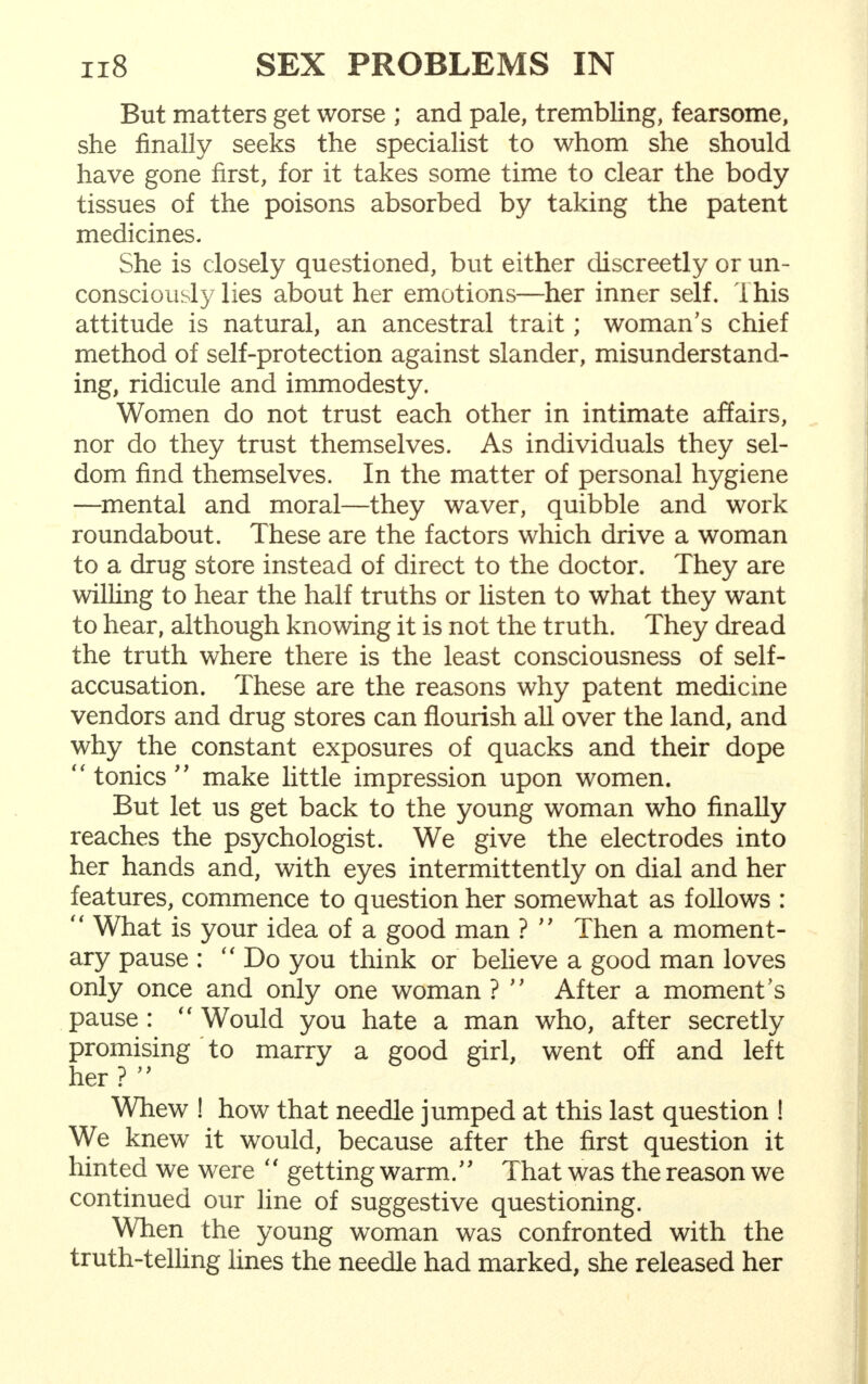 But matters get worse ; and pale, trembling, fearsome, she finally seeks the specialist to whom she should have gone first, for it takes some time to clear the body tissues of the poisons absorbed by taking the patent medicines. She is closely questioned, but either discreetly or un- consciously lies about her emotions—her inner self. This attitude is natural, an ancestral trait; woman's chief method of self-protection against slander, misunderstand- ing, ridicule and immodesty. Women do not trust each other in intimate affairs, nor do they trust themselves. As individuals they sel- dom find themselves. In the matter of personal hygiene —mental and moral—they waver, quibble and work roundabout. These are the factors which drive a woman to a drug store instead of direct to the doctor. They are willing to hear the half truths or listen to what they want to hear, although knowing it is not the truth. They dread the truth where there is the least consciousness of self- accusation. These are the reasons why patent medicine vendors and drug stores can flourish all over the land, and why the constant exposures of quacks and their dope tonics make little impression upon women. But let us get back to the young woman who finally reaches the psychologist. We give the electrodes into her hands and, with eyes intermittently on dial and her features, commence to question her somewhat as follows :  What is your idea of a good man ?  Then a moment- ary pause : Do you think or believe a good man loves only once and only one woman ?  After a moment's pause :  Would you hate a man who, after secretly promising to marry a good girl, went off and left her ?  Whew ! how that needle jumped at this last question ! We knew it would, because after the first question it hinted we were  getting warm. That was the reason we continued our line of suggestive questioning. When the young woman was confronted with the truth-telling lines the needle had marked, she released her