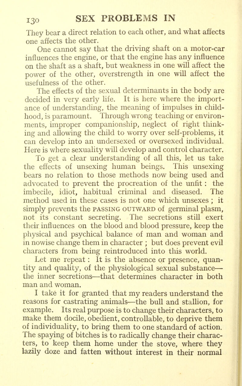 They bear a direct relation to each other, and what affects one affects the other. One cannot say that the driving shaft on a motor-car influences the engine, or that the engine has any influence on the shaft as a shaft, but weakness in one will affect the power of the other, overstrength in one will affect the usefulness of the other. The effects of the sexual determinants in the body are decided in very early life. It is here where the import- ance of understanding, the meaning of impulses in child- hood, is paramount. Through wrong teaching or environ- ments, improper companionship, neglect of right think- ing and allowing the child to worry over self-problems, it can develop into an undersexed or oversexed individual. Here is where sexuality will develop and control character. To get a clear understanding of all this, let us take the effects of unsexing human beings. This unsexing bears no relation to those methods now being used and advocated to prevent the procreation of the unfit : the imbecile, idiot, habitual criminal and diseased. The method used in these cases is not one which unsexes ; it simply prevents the passing outward of germinal plasm, not its constant secreting. The secretions still exert their influences on the blood and blood pressure, keep the physical and psychical balance of man and woman and in nowise change them in character ; but does prevent evil characters from being reintroduced into this world. Let me repeat: It is the absence or presence, quan- tity and quality, of the physiological sexual substance— the inner secretions—that determines character in both man and woman. I take it for granted that my readers understand the reasons for castrating animals—the bull and stallion, for example. Its real purpose is to change their characters, to make them docile, obedient, controllable, to deprive them of individuality, to bring them to one standard of action. The spaying of bitches is to radically change their charac- ters, to keep them home under the stove, where they lazily doze and fatten without interest in their normal
