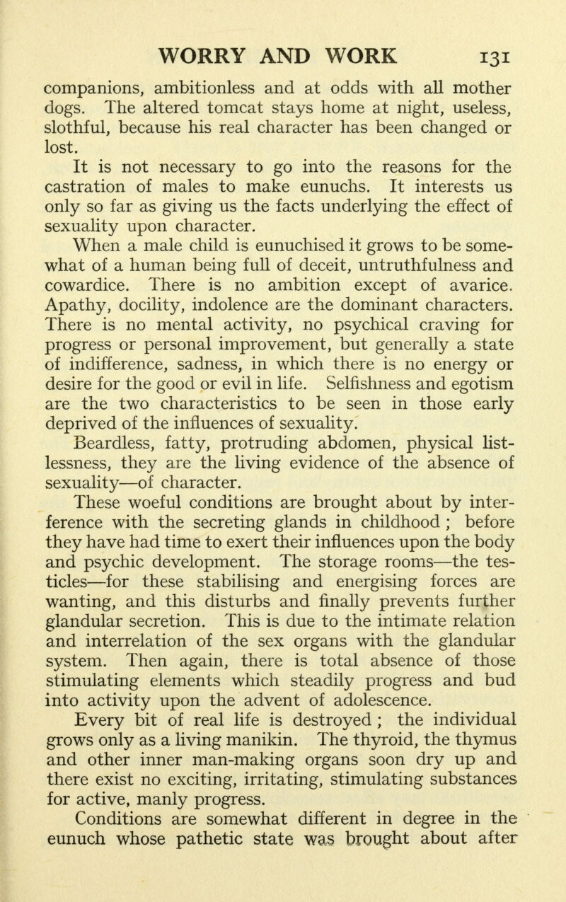 companions, ambitionless and at odds with all mother dogs. The altered tomcat stays home at night, useless, slothful, because his real character has been changed or lost. It is not necessary to go into the reasons for the castration of males to make eunuchs. It interests us only so far as giving us the facts underlying the effect of sexuality upon character. When a male child is eunuchised it grows to be some- what of a human being full of deceit, untruthfulness and cowardice. There is no ambition except of avarice. Apathy, docility, indolence are the dominant characters. There is no mental activity, no psychical craving for progress or personal improvement, but generally a state of indifference, sadness, in which there is no energy or desire for the good or evil in life. Selfishness and egotism are the two characteristics to be seen in those early deprived of the influences of sexuality. Beardless, fatty, protruding abdomen, physical list- lessness, they are the living evidence of the absence of sexuality—of character. These woeful conditions are brought about by inter- ference with the secreting glands in childhood ; before they have had time to exert their influences upon the body and psychic development. The storage rooms—the tes- ticles—for these stabilising and energising forces are wanting, and this disturbs and finally prevents further glandular secretion. This is due to the intimate relation and interrelation of the sex organs with the glandular system. Then again, there is total absence of those stimulating elements which steadily progress and bud into activity upon the advent of adolescence. Every bit of real life is destroyed; the individual grows only as a living manikin. The thyroid, the thymus and other inner man-making organs soon dry up and there exist no exciting, irritating, stimulating substances for active, manly progress. Conditions are somewhat different in degree in the eunuch whose pathetic state was brought about after