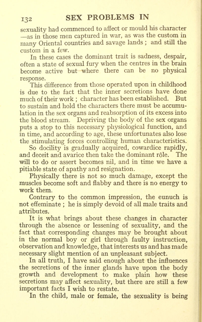 sexuality had commenced to affect or mould his character —as in those men captured in war, as was the custom in many Oriental countries and savage lands ; and still the custom in a few. In these cases the dominant trait is sadness, despair, often a state of sexual fury when the centres in the brain become active but where there can be no physical response. This difference from those operated upon in childhood is due to the fact that the inner secretions have done much of their work ; character has been established. But to sustain and hold the characters there must be accumu- lation in the sex organs and reabsorption of its excess into the blood stream. Depriving the body of the sex organs puts a stop to this necessary physiological function, and in time, and according to age, these unfortunates also lose the stimulating forces controlling human characteristics. So docility is gradually acquired, cowardice rapidly, and deceit and avarice then take the dominant role. The will to do or assert becomes nil, and in time we have a pitiable state of apathy and resignation. Physically there is not so much damage, except the muscles become soft and flabby and there is no energy to work them. Contrary to the common impression, the eunuch is not effeminate ; he is simply devoid of all male traits and attributes. It is what brings about these changes in character through the absence or lessening of sexuality, and the fact that corresponding changes may be brought about in the normal boy or girl through faulty instruction, observation and knowledge, that interests us and has made necessary slight mention of an unpleasant subject. In all truth, I have said enough about the influences the secretions of the inner glands have upon the body growth and development to make plain how these secretions may affect sexuality, but there are still a few important facts I wish to restate. In the child, male or female, the sexuality is being