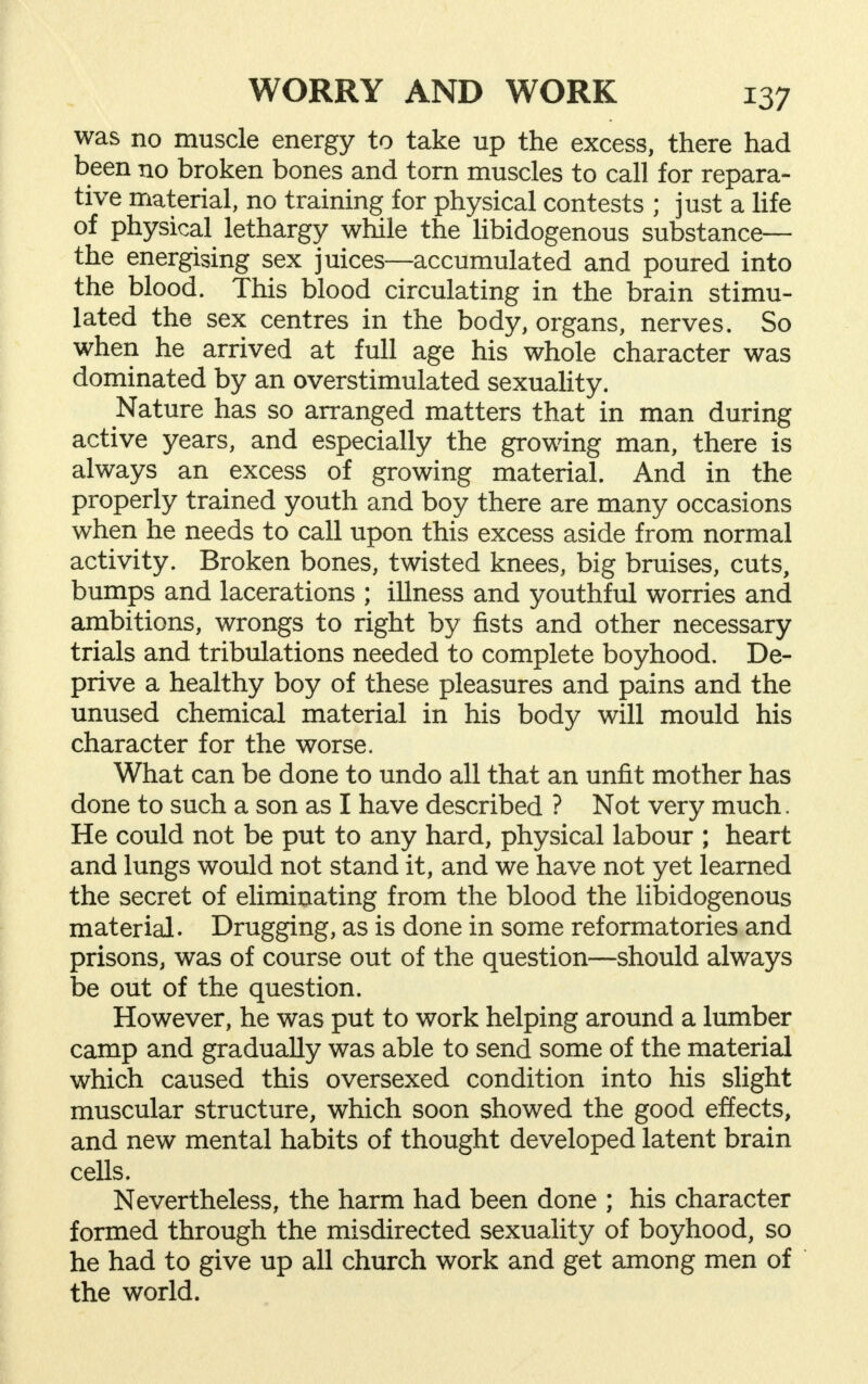 was no muscle energy to take up the excess, there had been no broken bones and torn muscles to call for repara- tive material, no training for physical contests ; just a life of physical lethargy while the libidogenous substance— the energising sex juices—accumulated and poured into the blood. This blood circulating in the brain stimu- lated the sex centres in the body, organs, nerves. So when he arrived at full age his whole character was dominated by an overstimulated sexuality. Nature has so arranged matters that in man during active years, and especially the growing man, there is always an excess of growing material. And in the properly trained youth and boy there are many occasions when he needs to call upon this excess aside from normal activity. Broken bones, twisted knees, big bruises, cuts, bumps and lacerations ; illness and youthful worries and ambitions, wrongs to right by fists and other necessary trials and tribulations needed to complete boyhood. De- prive a healthy boy of these pleasures and pains and the unused chemical material in his body will mould his character for the worse. What can be done to undo all that an unfit mother has done to such a son as I have described ? Not very much. He could not be put to any hard, physical labour ; heart and lungs would not stand it, and we have not yet learned the secret of eliminating from the blood the libidogenous material. Drugging, as is done in some reformatories and prisons, was of course out of the question—should always be out of the question. However, he was put to work helping around a lumber camp and gradually was able to send some of the material which caused this oversexed condition into his slight muscular structure, which soon showed the good effects, and new mental habits of thought developed latent brain cells. Nevertheless, the harm had been done ; his character formed through the misdirected sexuality of boyhood, so he had to give up all church work and get among men of the world.