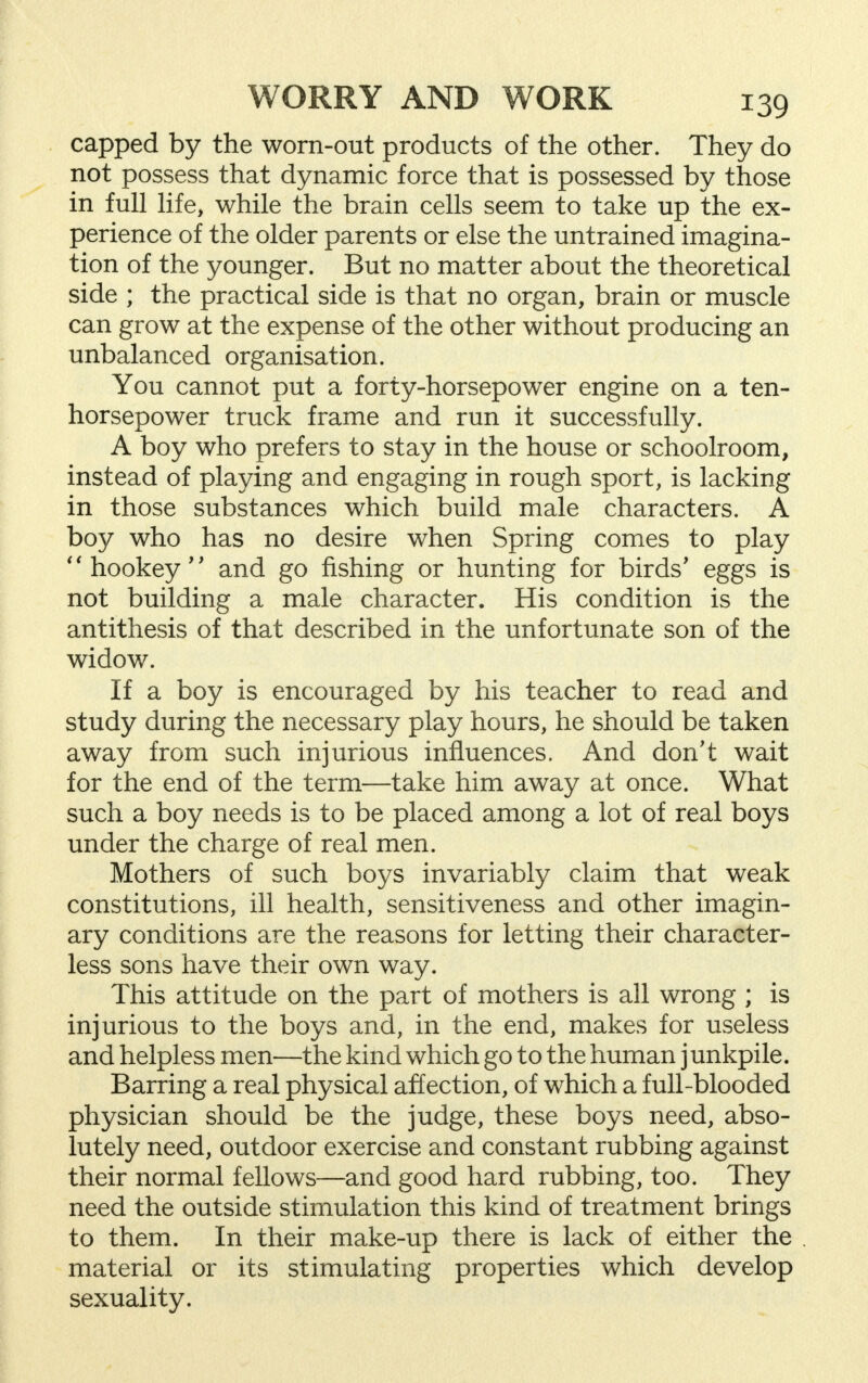 capped by the worn-out products of the other. They do not possess that dynamic force that is possessed by those in full life, while the brain cells seem to take up the ex- perience of the older parents or else the untrained imagina- tion of the younger. But no matter about the theoretical side ; the practical side is that no organ, brain or muscle can grow at the expense of the other without producing an unbalanced organisation. You cannot put a forty-horsepower engine on a ten- horsepower truck frame and run it successfully. A boy who prefers to stay in the house or schoolroom, instead of playing and engaging in rough sport, is lacking in those substances which build male characters. A boy who has no desire when Spring comes to play  hookey and go fishing or hunting for birds' eggs is not building a male character. His condition is the antithesis of that described in the unfortunate son of the widow. If a boy is encouraged by his teacher to read and study during the necessary play hours, he should be taken away from such injurious influences. And don't wait for the end of the term—take him away at once. What such a boy needs is to be placed among a lot of real boys under the charge of real men. Mothers of such boys invariably claim that weak constitutions, ill health, sensitiveness and other imagin- ary conditions are the reasons for letting their character- less sons have their own way. This attitude on the part of mothers is all wrong ; is injurious to the boys and, in the end, makes for useless and helpless men—the kind which go to the human j unkpile. Barring a real physical affection, of which a full-blooded physician should be the judge, these boys need, abso- lutely need, outdoor exercise and constant rubbing against their normal fellows—and good hard rubbing, too. They need the outside stimulation this kind of treatment brings to them. In their make-up there is lack of either the material or its stimulating properties which develop sexuality.