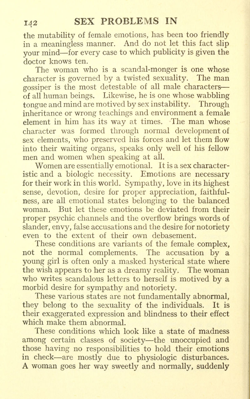 the mutability of female emotions, has been too friendly in a meaningless manner. And do not let this fact slip your mind—for every case to which publicity is given the doctor knows ten. The woman who is a scandal-monger is one whose character is governed by a twisted sexuality. The man gossiper is the most detestable of all male characters— of all human beings. Likewise, he is one whose wabbling tongue and mind are motived by sex instability. Through inheritance or wrong teachings and environment a female element in him has its way at times. The man whose character was formed through normal development of sex elements, who preserved his forces and let them flow into their waiting organs, speaks only well of his fellow men and women when speaking at all. Women are essentially emotional. It is a sex character- istic and a biologic necessity. Emotions are necessary for their work in this world. Sympathy, love in its highest sense, devotion, desire for proper appreciation, faithful- ness, are all emotional states belonging to the balanced woman. But let these emotions be deviated from their proper psychic channels and the overflow brings words of slander, envy, false accusations and the desire for notoriety even to the extent of their own debasement. These conditions are variants of the female complex, not the normal complements. The accusation by a young girl is often only a masked hysterical state where the wish appears to her as a dreamy reality. The woman who writes scandalous letters to herself is motived by a morbid desire for sympathy and notoriety. These various states are not fundamentally abnormal, they belong to the sexuality of the individuals. It is their exaggerated expression and blindness to their effect which make them abnormal. These conditions which look like a state of madness among certain classes of society—the unoccupied and those having no responsibilities to hold their emotions in check—are mostly due to physiologic disturbances. A woman goes her way sweetly and normally, suddenly