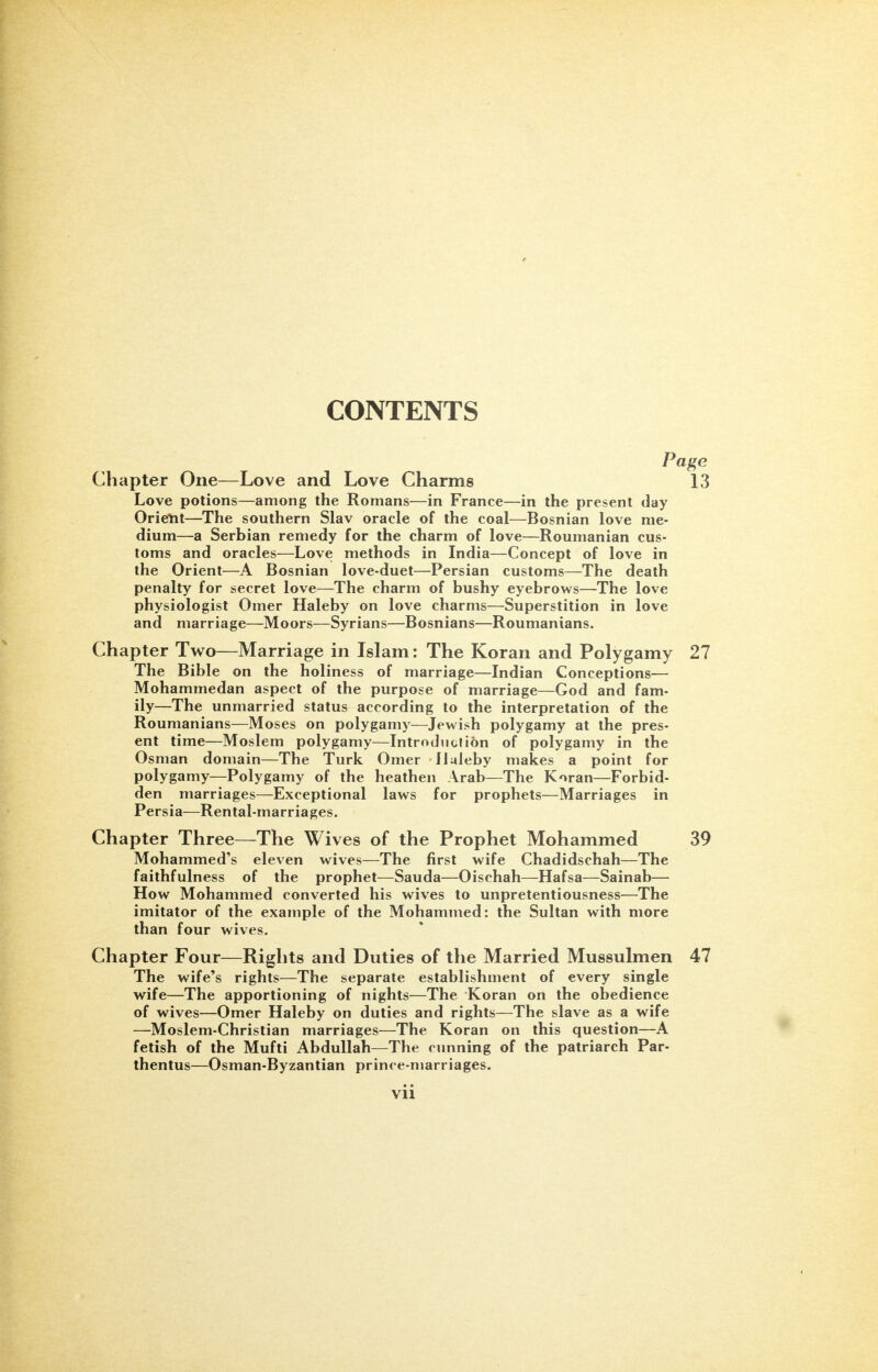 0 CONTENTS Page Chapter One—Love and Love Charms 13 Love potions—among the Romans—in France—in the present day Orient—The southern Slav oracle of the coal—Bosnian love me- dium—a Serbian remedy for the charm of love—Roumanian cus- toms and oracles—Love methods in India—Concept of love in the Orient—A Bosnian love-duet—Persian customs—The death penalty for secret love—The charm of bushy eyebrows—The love physiologist Omer Haleby on love charms—Superstition in love and marriage—Moors—Syrians—Bosnians—Roumanians. Chapter Two—Marriage in Islam: The Koran and Polygamy 27 The Bible on the holiness of marriage—Indian Conceptions— Mohammedan aspect of the purpose of marriage—God and fam- ily—The unmarried status according to the interpretation of the Roumanians—Moses on polygamy—Jewish polygamy at the pres- ent time—Moslem polygamy—Introduction of polygamy in the Osman domain—The Turk Omer Haleby makes a point for polygamy—Polygamy of the heathen Arab—The Koran—Forbid- den marriages—Exceptional laws for prophets—Marriages in Persia—Rental-marriages. Chapter Three—The Wives of the Prophet Mohammed 39 Mohammed's eleven wives—The first wife Chadidschah—The faithfulness of the prophet—Sauda—Oischah—Hafsa—Sainab— How Mohammed converted his wives to unpretentiousness—The imitator of the example of the Mohammed: the Sultan with more than four wives. Chapter Four—Rights and Duties of the Married Mussulmen 47 The wife's rights—The separate establishment of every single wife—The apportioning of nights—The Koran on the obedience of wives—Omer Haleby on duties and rights—The slave as a wife —Moslem-Christian marriages—The Koran on this question—A fetish of the Mufti Abdullah—The cunning of the patriarch Par- thentus—Osman-Byzantian prince-marriages.