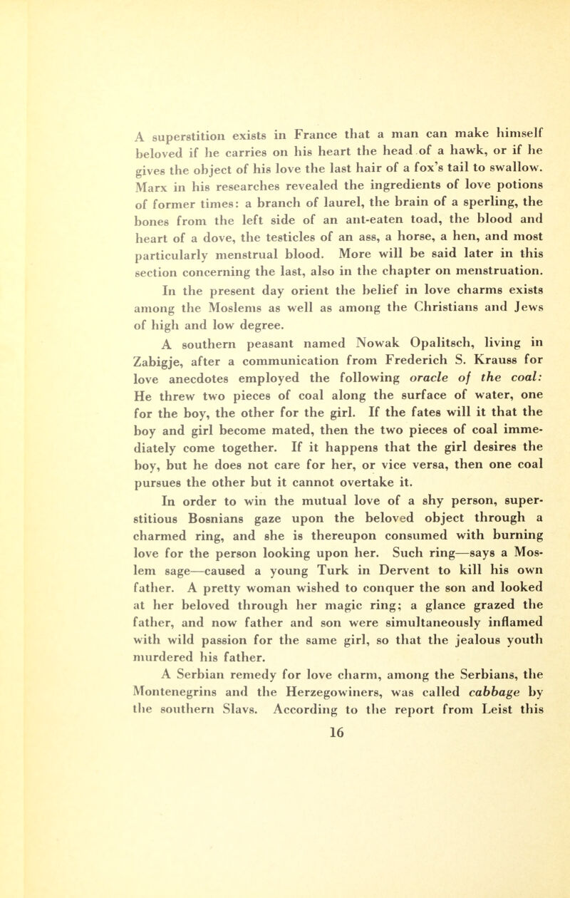 A superstition exists in France that a man can make himself beloved if he carries on his heart the head of a hawk, or if he gives the object of his love the last hair of a fox's tail to swallow. Marx in his researches revealed the ingredients of love potions of former times: a branch of laurel, the brain of a sperling, the bones from the left side of an ant-eaten toad, the blood and heart of a dove, the testicles of an ass, a horse, a hen, and most particularly menstrual blood. More will be said later in this section concerning the last, also in the chapter on menstruation. In the present day orient the belief in love charms exists among the Moslems as well as among the Christians and Jews of high and low degree. A southern peasant named Nowak Opalitsch, living in Zabigje, after a communication from Frederich S. Krauss for love anecdotes employed the following oracle of the coal: He threw two pieces of coal along the surface of water, one for the boy, the other for the girl. If the fates will it that the boy and girl become mated, then the two pieces of coal imme- diately come together. If it happens that the girl desires the boy, but he does not care for her, or vice versa, then one coal pursues the other but it cannot overtake it. In order to win the mutual love of a shy person, super- stitious Bosnians gaze upon the beloved object through a charmed ring, and she is thereupon consumed with burning love for the person looking upon her. Such ring—says a Mos- lem sage—caused a young Turk in Dervent to kill his own father. A pretty woman wished to conquer the son and looked at her beloved through her magic ring; a glance grazed the father, and now father and son were simultaneously inflamed with wild passion for the same girl, so that the jealous youth murdered his father. A Serbian remedy for love charm, among the Serbians, the Montenegrins and the Herzegowiners, was called cabbage by the southern Slavs. According to the report from Leist this