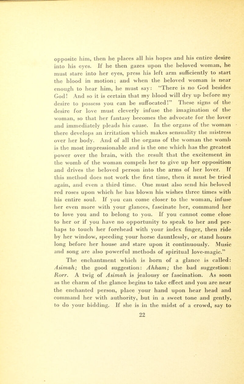 opposite him, then he places all his hopes and his entire desire into his eyes. If he then gazes upon the beloved woman, he must stare into her eyes, press his left arm sufficiently to start the blood in motion; and when the beloved woman is near enough to hear him, he must say: There is no God besides God! And so it is certain that my blood will dry up before my desire to possess you can be suffocated! These signs of the desire for love must cleverly infuse the imagination of the woman, so that her fantasy becomes the advocate for the lover and immediately pleads his cause. In the organs of the woman there develops an irritation which makes sensuality the mistress over her body. And of all the organs of the woman the womb is the most impressionable and is the one which has the greatest power over the brain, with the result that the excitement in the womb of the woman compels her to give up her opposition and drives the beloved person into the arms of her lover. If this method does not work the first time, then it must be tried again, and even a third time. One must also send his beloved red roses upon which he has blown his wishes three times with his entire soul. If you can come closer to the woman, infuse her even more with your glances, fascinate her, command her to love you and to belong to you. If you cannot come close to her or if you have no opportunity to speak to her and per- haps to touch her forehead with your index finger, then ride by her window, speeding your horse dauntlessly, or stand hours long before her house and stare upon it continuously. Music and song are also powerful methods of spiritual love-magic. The enchantment which is born of a glance is called: Asimah; the good suggestion: Ahham; the bad suggestion: Rorr. A twig of Asimah is jealousy or fascination. As soon as the charm of the glance begins to take effect and you are near the enchanted person, place your hand upon hear head and command her with authority, but in a sweet tone and gently, to do your bidding. If she is in the midst of a crowd, say to