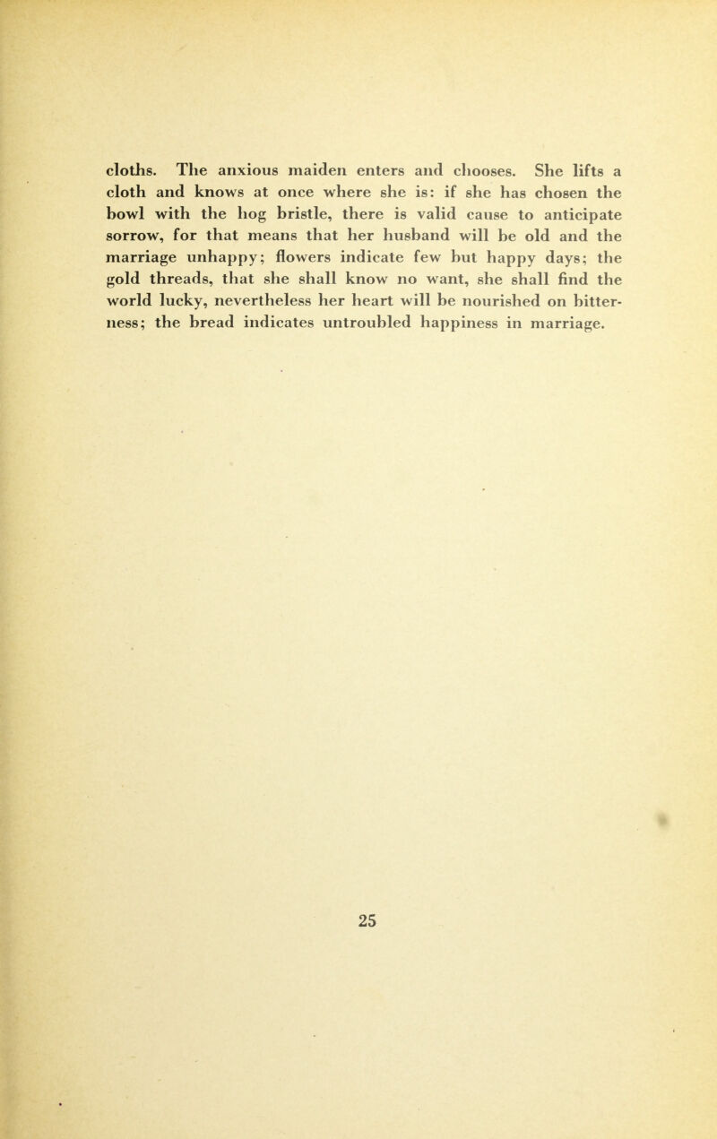 cloths. The anxious maiden enters and chooses. She lifts a cloth and knows at once where she is: if she has chosen the bowl with the hog bristle, there is valid cause to anticipate sorrow, for that means that her husband will be old and the marriage unhappy; flowers indicate few but happy days; the gold threads, that she shall know no want, she shall find the world lucky, nevertheless her heart will be nourished on bitter- ness; the bread indicates untroubled happiness in marriage.