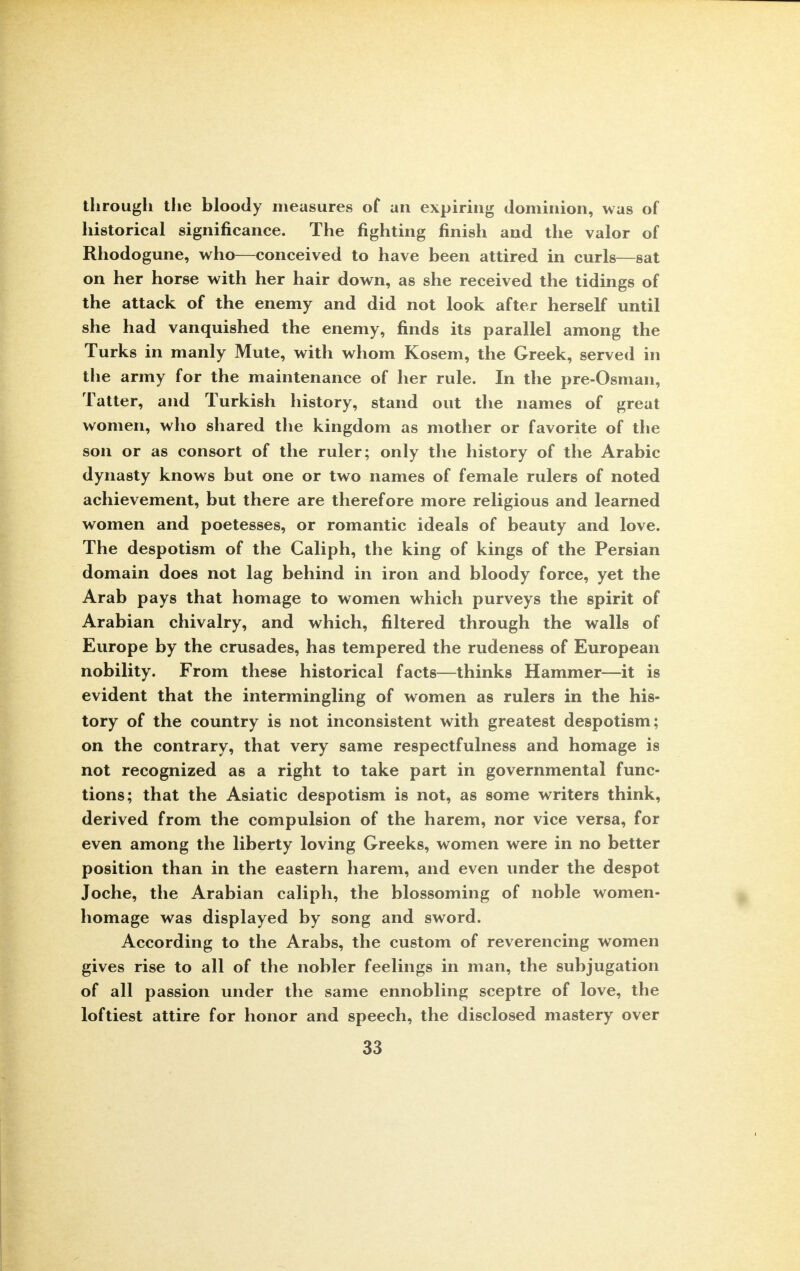 through the bloody measures of an expiring dominion, was of historical significance. The fighting finish and the valor of Rhodogune, who—conceived to have been attired in curls—sat on her horse with her hair down, as she received the tidings of the attack of the enemy and did not look after herself until she had vanquished the enemy, finds its parallel among the Turks in manly Mute, with whom Kosem, the Greek, served in the army for the maintenance of her rule. In the pre-Osman, Tatter, and Turkish history, stand out the names of great women, who shared the kingdom as mother or favorite of the son or as consort of the ruler; only the history of the Arabic dynasty knows but one or two names of female rulers of noted achievement, but there are therefore more religious and learned women and poetesses, or romantic ideals of beauty and love. The despotism of the Caliph, the king of kings of the Persian domain does not lag behind in iron and bloody force, yet the Arab pays that homage to women which purveys the spirit of Arabian chivalry, and which, filtered through the walls of Europe by the crusades, has tempered the rudeness of European nobility. From these historical facts—thinks Hammer—it is evident that the intermingling of women as rulers in the his- tory of the country is not inconsistent with greatest despotism; on the contrary, that very same respectfulness and homage is not recognized as a right to take part in governmental func- tions; that the Asiatic despotism is not, as some writers think, derived from the compulsion of the harem, nor vice versa, for even among the liberty loving Greeks, women were in no better position than in the eastern harem, and even under the despot Joche, the Arabian caliph, the blossoming of noble women- homage was displayed by song and sword. According to the Arabs, the custom of reverencing women gives rise to all of the nobler feelings in man, the subjugation of all passion under the same ennobling sceptre of love, the loftiest attire for honor and speech, the disclosed mastery over