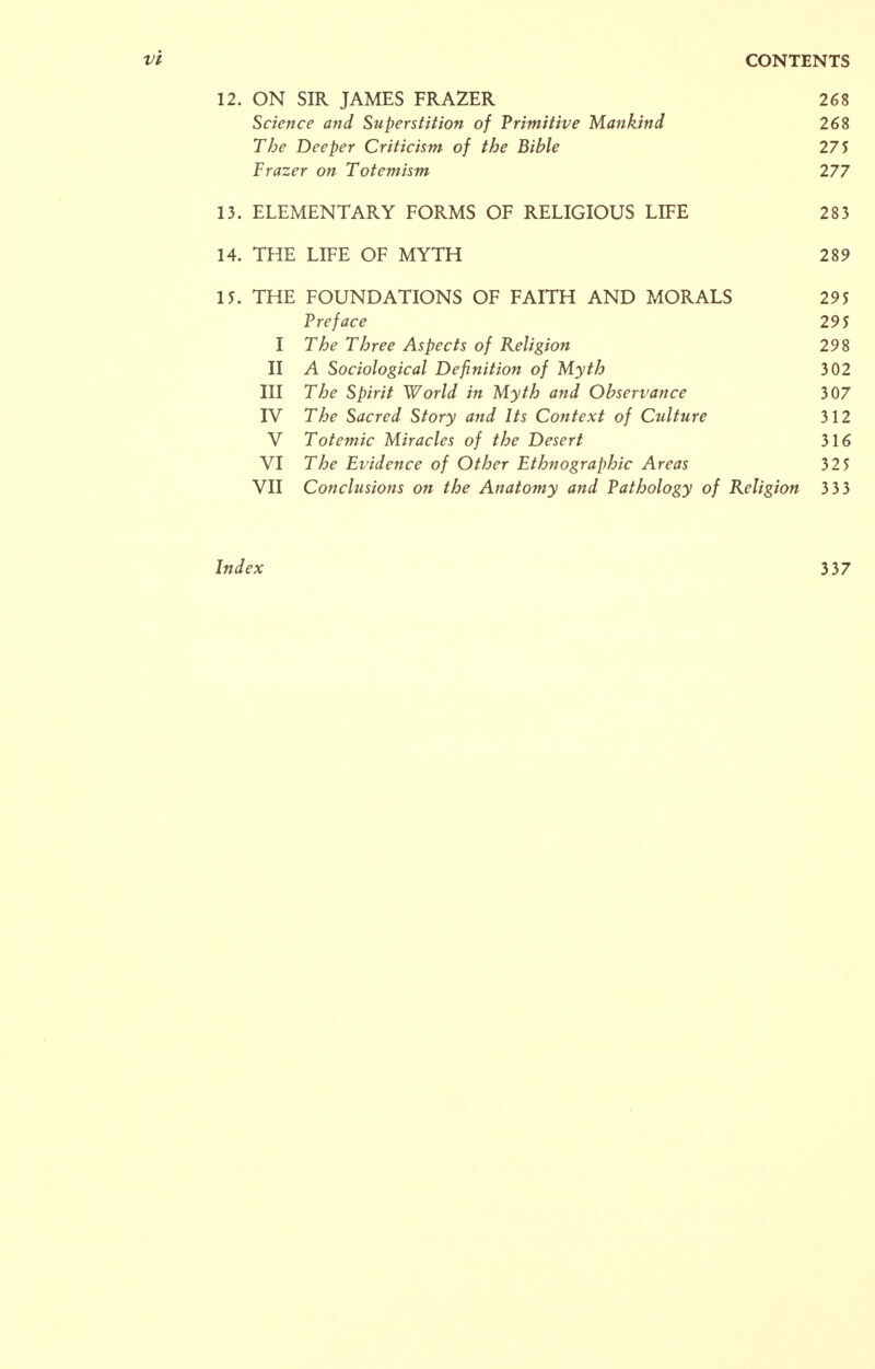 12. ON SIR JAMES FRAZER 268 Science and Superstition of Primitive Mankind 268 The Deeper Criticism of the Bible 275 Frazer on Totemism 277 13. ELEMENTARY FORMS OF RELIGIOUS LIFE 283 14. THE LIFE OF MYTH 289 15. THE FOUNDATIONS OF FAITH AND MORALS 295 Preface 295 I The Three Aspects of Religion 298 II A Sociological Definition of Myth 302 III The Spirit World in Myth and Observance 307 IV The Sacred Story and Its Context of Culture 312 V Totemic Miracles of the Desert 316 VI The Evidence of Other Ethnographic Areas 325 VII Conclusions on the Anatomy and Pathology of Religion 3 33 Index 337