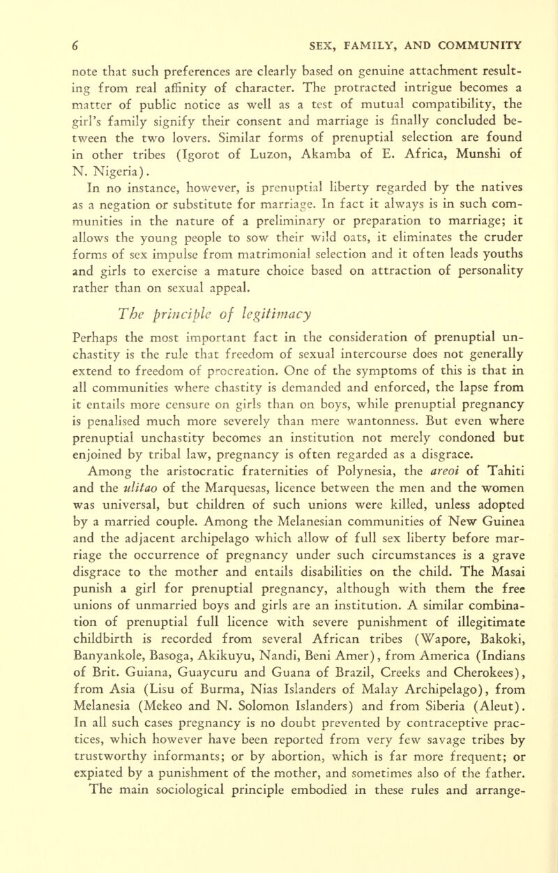 note that such preferences are clearly based on genuine attachment result- ing from real affinity of character. The protracted intrigue becomes a matter of public notice as well as a test of mutual compatibility, the girl's family signify their consent and marriage is finally concluded be- tween the two lovers. Similar forms of prenuptial selection are found in other tribes (Igorot of Luzon, Akamba of E. Africa, Munshi of N. Nigeria). In no instance, however, is prenuptial liberty regarded by the natives as a negation or substitute for marriage. In fact it always is in such com- munities in the nature of a preliminary or preparation to marriage; it allows the young people to sow their wild oats, it eliminates the cruder forms of sex impulse from matrimonial selection and it often leads youths and girls to exercise a mature choice based on attraction of personality rather than on sexual appeal. The principle of legitimacy Perhaps the most important fact in the consideration of prenuptial un- chastity is the rule that freedom of sexual intercourse does not generally extend to freedom of procreation. One of the symptoms of this is that in all communities where chastity is demanded and enforced, the lapse from it entails more censure on girls than on boys, while prenuptial pregnancy is penalised much more severely than mere wantonness. But even where prenuptial unchastity becomes an institution not merely condoned but enjoined by tribal law, pregnancy is often regarded as a disgrace. Among the aristocratic fraternities of Polynesia, the areoi of Tahiti and the ulitao of the Marquesas, licence between the men and the women was universal, but children of such unions were killed, unless adopted by a married couple. Among the Melanesian communities of New Guinea and the adjacent archipelago which allow of full sex liberty before mar- riage the occurrence of pregnancy under such circumstances is a grave disgrace to the mother and entails disabilities on the child. The Masai punish a girl for prenuptial pregnancy, although with them the free unions of unmarried boys and girls are an institution. A similar combina- tion of prenuptial full Hcence with severe punishment of illegitimate childbirth is recorded from several African tribes (Wapore, Bakoki, Banyankole, Basoga, Akikuyu, Nandi, Beni Amer), from America (Indians of Brit. Guiana, Guaycuru and Guana of Brazil, Creeks and Cherokees), from Asia (Lisu of Burma, Nias Islanders of Malay Archipelago), from Melanesia (Mekeo and N. Solomon Islanders) and from Siberia (Aleut). In all such cases pregnancy is no doubt prevented by contraceptive prac- tices, which however have been reported from very few savage tribes by trustworthy informants; or by abortion, which is far more frequent; or expiated by a punishment of the mother, and sometimes also of the father. The main sociological principle embodied in these rules and arrange-