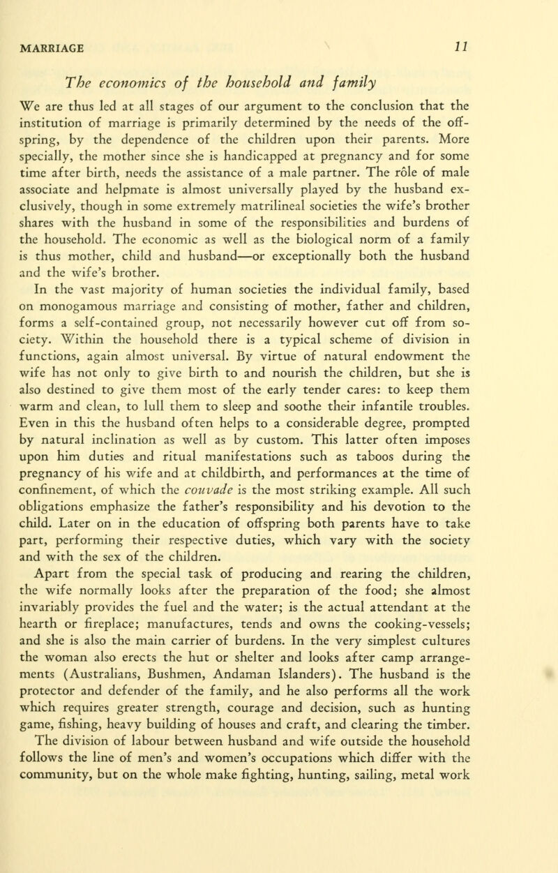 The economics of the household and family We are thus led at all stages of our argument to the conclusion that the institution of marriage is primarily determined by the needs of the off- spring, by the dependence of the children upon their parents. More specially, the mother since she is handicapped at pregnancy and for some time after birth, needs the assistance of a male partner. The role of male associate and helpmate is almost universally played by the husband ex- clusively, though in some extremely matrilineal societies the wife's brother shares with the husband in some of the responsibilities and burdens of the household. The economic as well as the biological norm of a family is thus mother, child and husband—or exceptionally both the husband and the wife's brother. In the vast majority of human societies the individual family, based on monogamous marriage and consisting of mother, father and children, forms a self-contained group, not necessarily however cut off from so- ciety. Within the household there is a typical scheme of division in functions, again almost universal. By virtue of natural endowment the wife has not only to give birth to and nourish the children, but she is also destined to give them most of the early tender cares: to keep them warm and clean, to lull them to sleep and soothe their infantile troubles. Even in this the husband often helps to a considerable degree, prompted by natural inclination as well as by custom. This latter often imposes upon him duties and ritual manifestations such as taboos during the pregnancy of his wife and at childbirth, and performances at the time of confinement, of which the couvade is the most striking example. All such obligations emphasize the father's responsibility and his devotion to the child. Later on in the education of offspring both parents have to take part, performing their respective duties, which vary with the society and with the sex of the children. Apart from the special task of producing and rearing the children, the wife normally looks after the preparation of the food; she almost invariably provides the fuel and the water; is the actual attendant at the hearth or fireplace; manufactures, tends and owns the cooking-vessels; and she is also the main carrier of burdens. In the very simplest cultures the woman also erects the hut or shelter and looks after camp arrange- ments (Australians, Bushmen, Andaman Islanders). The husband is the protector and defender of the family, and he also performs all the work which requires greater strength, courage and decision, such as hunting game, fishing, heavy building of houses and craft, and clearing the timber. The division of labour between husband and wife outside the household follows the line of men's and women's occupations which differ with the community, but on the whole make fighting, hunting, sailing, metal work