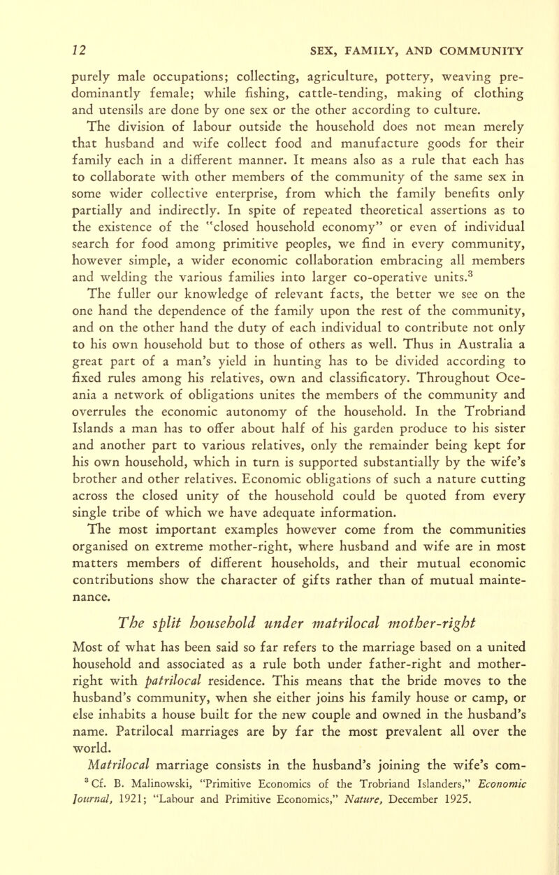 purely male occupations; collecting, agriculture, pottery, weaving pre- dominantly female; while fishing, cattle-tending, making of clothing and utensils are done by one sex or the other according to culture. The division of labour outside the household does not mean merely that husband and wife collect food and manufacture goods for their family each in a different manner. It means also as a rule that each has to collaborate with other members of the community of the same sex in some wider collective enterprise, from which the family benefits only partially and indirectly. In spite of repeated theoretical assertions as to the existence of the closed household economy or even of individual search for food among primitive peoples, we find in every community, however simple, a wider economic collaboration embracing all members and welding the various families into larger co-operative units.^ The fuller our knowledge of relevant facts, the better we see on the one hand the dependence of the family upon the rest of the community, and on the other hand the duty of each individual to contribute not only to his own household but to those of others as well. Thus in Australia a great part of a man's yield in hunting has to be divided according to fixed rules among his relatives, own and classificatory. Throughout Oce- ania a network of obligations unites the members of the community and overrules the economic autonomy of the household. In the Trobriand Islands a man has to offer about half of his garden produce to his sister and another part to various relatives, only the remainder being kept for his own household, which in turn is supported substantially by the wife's brother and other relatives. Economic obligations of such a nature cutting across the closed unity of the household could be quoted from every single tribe of which we have adequate information. The most important examples however come from the communities organised on extreme mother-right, where husband and wife are in most matters members of different households, and their mutual economic contributions show the character of gifts rather than of mutual mainte- nance. The split household under matrilocal mother-right Most of what has been said so far refers to the marriage based on a united household and associated as a rule both under father-right and mother- right with patrilocal residence. This means that the bride moves to the husband's community, when she either joins his family house or camp, or else inhabits a house built for the new couple and owned in the husband's name. Patrilocal marriages are by far the most prevalent all over the world. Matrilocal marriage consists in the husband's joining the wife's com- ^ Cf. B. Malinowski, Primitive Economics of the Trobriand Islanders, Economic Journal, 1921; Labour and Primitive Economics, Nature, December 1925.