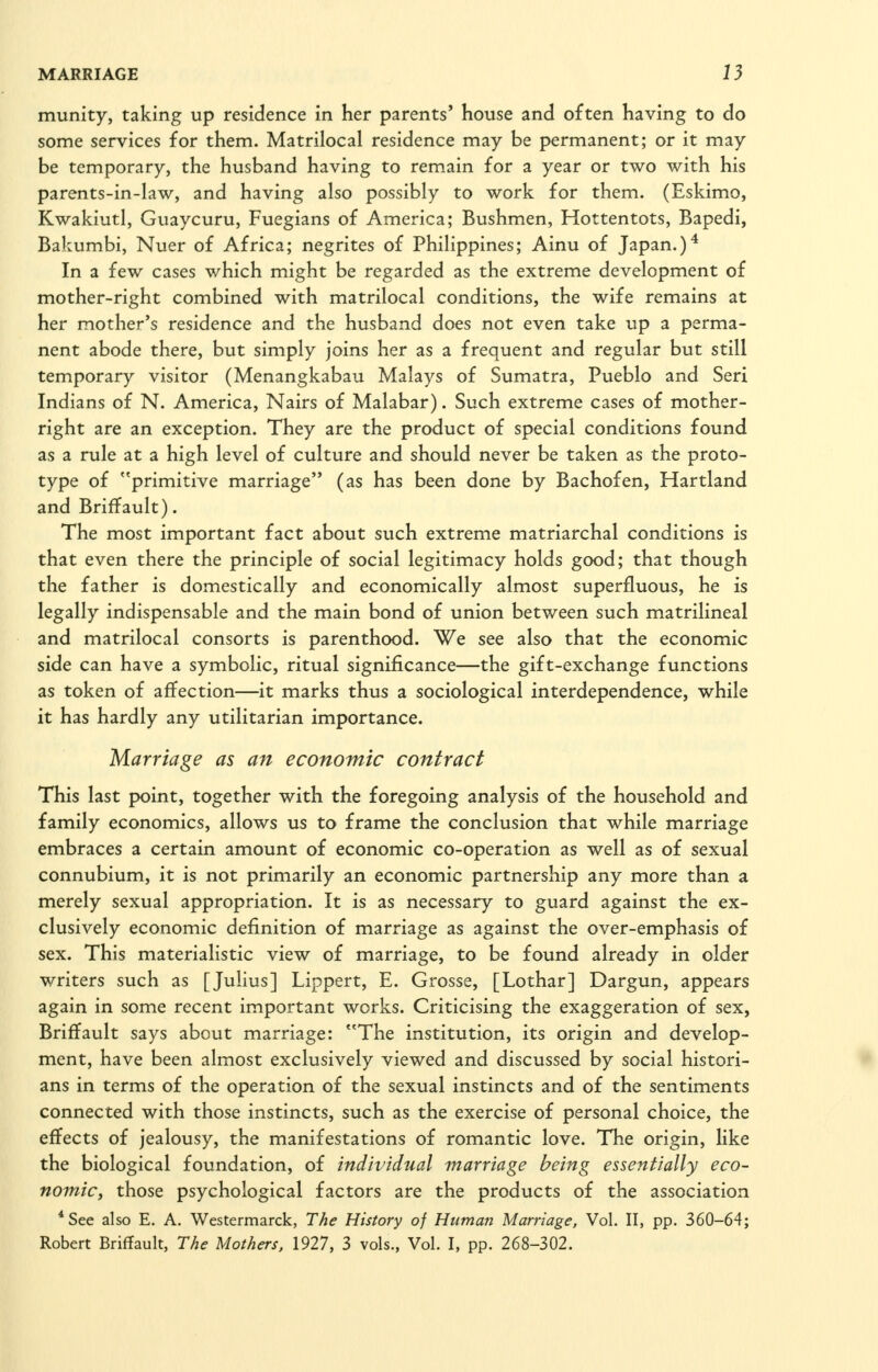 munity, taking up residence in her parents' house and often having to do some services for them. Matrilocal residence may be permanent; or it may be temporary, the husband having to remain for a year or two with his parents-in-law, and having also possibly to work for them. (Eskimo, Kwakiutl, Guaycuru, Fuegians of America; Bushmen, Hottentots, Bapedi, Bakumbi, Nuer of Africa; negrites of Philippines; Ainu of Japan.)■* In a few cases which might be regarded as the extreme development of mother-right combined with matrilocal conditions, the wife remains at her mother's residence and the husband does not even take up a perma- nent abode there, but simply joins her as a frequent and regular but still temporary visitor (Menangkabau Malays of Sumatra, Pueblo and Seri Indians of N. America, Nairs of Malabar). Such extreme cases of mother- right are an exception. They are the product of special conditions found as a rule at a high level of culture and should never be taken as the proto- type of primitive marriage (as has been done by Bachofen, Hartland and Briffault). The most important fact about such extreme matriarchal conditions is that even there the principle of social legitimacy holds good; that though the father is domestically and economically almost superfluous, he is legally indispensable and the main bond of union between such matrilineal and matrilocal consorts is parenthood. We see also that the economic side can have a symbolic, ritual significance—the gift-exchange functions as token of affection—it marks thus a sociological interdependence, while it has hardly any utilitarian importance. Marriage as an economic contract This last point, together with the foregoing analysis of the household and family economics, allows us to frame the conclusion that while marriage embraces a certain amount of economic co-operation as well as of sexual connubium, it is not primarily an economic partnership any more than a merely sexual appropriation. It is as necessary to guard against the ex- clusively economic definition of marriage as against the over-emphasis of sex. This materialistic view of marriage, to be found already in older writers such as [Julius] Lippert, E. Grosse, [Lothar] Dargun, appears again in some recent important works. Criticising the exaggeration of sex, Briffault says about marriage: The institution, its origin and develop- ment, have been almost exclusively viewed and discussed by social histori- ans in terms of the operation of the sexual instincts and of the sentiments connected with those instincts, such as the exercise of personal choice, the effects of jealousy, the manifestations of romantic love. The origin, like the biological foundation, of individual marriage being essentially eco- nomic, those psychological factors are the products of the association *See also E. A. Westermarck, The History of Human Marriage, Vol. II, pp. 360-64; Robert Briffault, The Mothers, 1927, 3 vols.. Vol. I, pp. 268-302.
