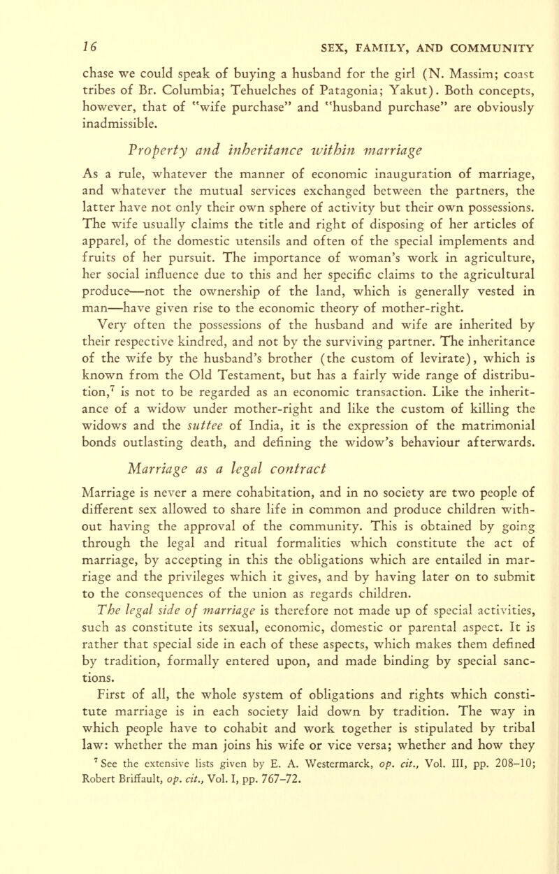 chase we could speak of buying a husband for the girl (N. Massim; coast tribes of Br. Columbia; Tehuelches of Patagonia; Yakut). Both concepts, however, that of wife purchase and husband purchase are obviously- inadmissible. Property and inheritance tuithin marriage As a rule, whatever the manner of economic inauguration of marriage, and whatever the mutual services exchanged between the partners, the latter have not only their own sphere of activity but their own possessions. The wife usually claims the title and right of disposing of her articles of apparel, of the domestic utensils and often of the special implements and fruits of her pursuit. The importance of woman's work in agriculture, her social influence due to this and her specific claims to the agricultural produce—not the ownership of the land, which is generally vested in man—have given rise to the economic theory of mother-right. Very often the possessions of the husband and wife are inherited by their respective kindred, and not by the surviving partner. The inheritance of the wife by the husband's brother (the custom of levitate), which is known from the Old Testament, but has a fairly wide range of distribu- tion,^ is not to be regarded as an economic transaction. Like the inherit- ance of a widow under mother-right and like the custom of killing the widows and the suttee of India, it is the expression of the matrimonial bonds outlasting death, and defining the widow's behaviour afterwards. Marriage as a legal contract Marriage is never a mere cohabitation, and in no society are two people of different sex allowed to share life in common and produce children with- out having the approval of the community. This is obtained by going through the legal and ritual formalities which constitute the act of marriage, by accepting in this the obligations which are entailed in mar- riage and the privileges which it gives, and by having later on to submit to the consequences of the union as regards children. The legal side of marriage is therefore not made up of special activities, such as constitute its sexual, economic, domestic or parental aspect. It is rather that special side in each of these aspects, which makes them defined by tradition, formally entered upon, and made binding by special sanc- tions. First of all, the whole system of obligations and rights which consti- tute marriage is in each society laid down by tradition. The way in which people have to cohabit and work together is stipulated by tribal law: whether the man joins his wife or vice versa; whether and how they 'See the extensive lists given by E. A. Westermarck, op. cit., Vol. Ill, pp. 208-10; Robert Briffault, op. cit., Vol. I, pp. 767-72.